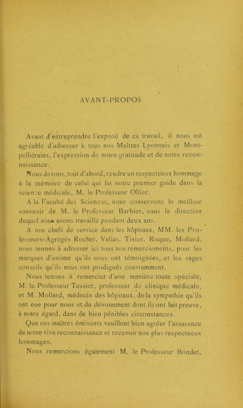 AVANT-PROPOS \ I \ . , Avant d’entreprendre L’exposé de ce travail, il nous est agréable d’adresser à tous nos Maîtres Lyonnais et Mont- . pelliérains, l’expression de notre gratitude et de notre recon- naissance. Nous devons, tout d’abord, rendre un respectueux hommage à la mémoire de celui qui fut notre premier guide dans la science médicale, M.- le Professeur Ollier. A la Faculté des Sciences, nous conservons le meilleur souvenir de M. le Professeur Barbier, sous la direction duquel nou« avons travaillé pendant deux ans. ^ A nos chefs de service dans les hôpitaux, MM, les Pro- fesseurs-Agrégés Rochet, Vallas, Tixier, Roque, Mollard, nous tenons à adresser ici tous nos remerciements, pour les marques d’estime qu’ils nous ont témoignées, et les sages conseils qu’ils nous ont prodigués constamment. Nous tenons à remercier d’une manière toute spéciale, M. le.Professeur Tessier, professeur de clinique médicale, et M. Mollard, médecin des hôpitaux, delà sympathie qu’ils ont eue pour nous et du dévouement dont ils ont fait preuve, à notre égard, dans de bien pénibles circonstances. Que ces maîtres éminents veuillent bien agréer Passurance de notre vive reconnaissance et recevoir nos plus respectueux hommages.