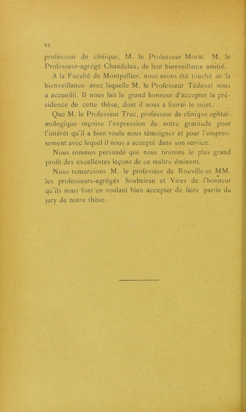 1 Y1 professeur de clinique, M. le Professeur Morat. M. le Professeur-agrégé Chandelux, de leur bienveillante amitié, A la Faculté de Montpellier, nous avons été touché ac la bienveillance avec laquelle M. le Professeur Tédenat nous a accueilli. Il nous fait le grand honneur d’accepter la pré- sidence de cette thèse, dont il nous a fourni le sujet. Que M. le Professeur Truc, professeur de clini^que ophtal- mologique reçoive l’expression de notre gratitude pour l’intérêt qu’il a bien voulu nous témoigner et pour l’empres- sement avec lequel il nous a accepté dans son service. Nous sommes persuadé que nous tirerons le plus grand profit des excellentes leçons de ce maître éminent. Nous remercions M. le professeur de Rouville et MM. les professeurs-agrégés Soubeiran et Vires de l’honneur qu’ils nous font en voulant bien accepter de faire partie du jury de notre thèse.