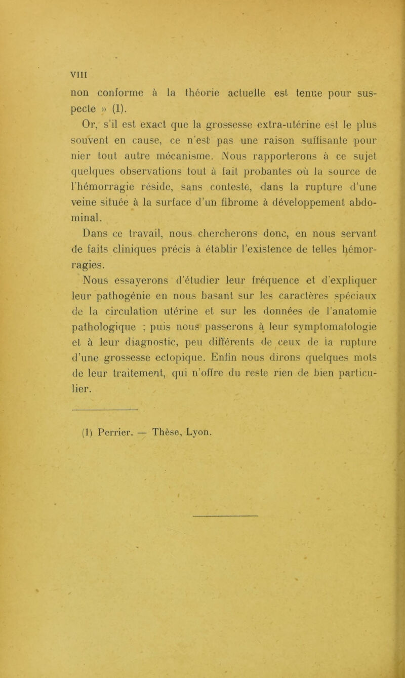 non conforme à la théorie actuelle est tenue pour sus- pecte » (1). Or, s’il est exact que la grossesse extra-utérine est le plus souvent en cause, ce n’est pas une raison suffisante pour nier tout autre mécanisme. Nous rapporterons à ce sujet quel(|ues obsei'vations tout à fait probantes où la source de l’hémorragie réside, sans conteste, dans la rupture d’une veine située à la surface d’un fibrome à développement abdo- minal. Dans ce travail, nous chercherons donc, en nous servant de faits cliniques précis à établir l’existence de telles l)émor- ragies. Nous essayerons d’étudier leur fréquence et d’expliquer leur pathogénie en nous basant sur les caractères spéciaux de la circulation utérine et sur les données de l’anatomie pathologique ; puis nous passerons à leur symptomatologie et à leur diagnostic, peu différents de ceux de la ruptui'C d’une grossesse ectopique. Enfin nous dirons quelques mots de leur traitement, qui n’offre du reste rien de bien particu- lier. (1) Perrier. — Thèse, Lyon.