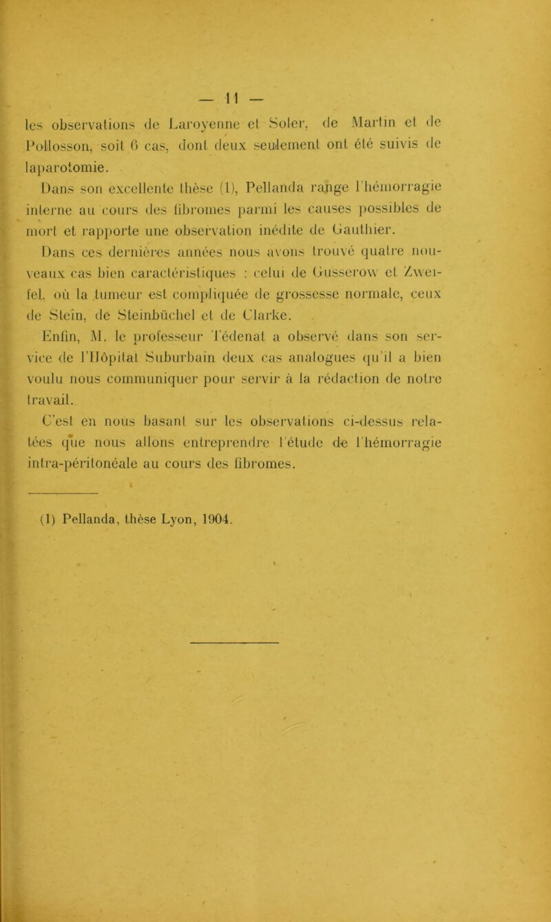 les observations de Laroyenne cl Soler, de Martin et de Potlosson, soit G cas, dont deux seuJeinent ont été suivis de lai)arotomie. Dans son excellente thèse (l), Pellanda range l’iiéniorragie interne au cours des tibi’onies j)ai'ini les causes })Ossiblcs de mort et rapporte une observation inédite de (jautliier. Dans ces dernières années nous axons trouvé quatre nou- veaux cas bien caractéristiques : celui de (jiisserow et Z.xvei- fel où la tumeur est compliquée de grossesse normale, ceux de Steîn, de Steinbüclicl et de Clarke. Enfin, M. le orofesseur Tédenat a observé dans son ser- vice de l’Ilèpilal Suburbain deux cas analogues (ju’il a bien voulu nous communiquer pour servir à la rédaction de notre travail. C’est en nous basant sur les observations ci-dessus rela- tées q*Lie nous allons entreprendre l’étude de l’hémorragie intra-péritonéale au cours des fibromes. (1) Pellanda, thèse Lyon, 1904.