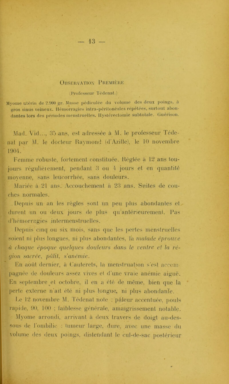 Ü BSEUVATION 1‘ REVIIÈUE (Pi'ofosseui' Tédeiiat.) Myoïne utérin de 2.9Ü0 gr. Masse |)édiculée du voluiue des deux [toiiigs, à gros sinus veineux, llémori'agios inlra-péritfuiéales répétées, surtout abon- dantes lors des périodes menstruelles, llystérecloinie subtolale. Guérison. Matl. Vi(l..., 35 ans, est adressée à M. le professeur Téde- nal par M. le docdetir Ivayinond (d'Az.ille), le 10 novembi'e 1904. remme robusle, forleinenl eousliluée. Réglée à 12 ans tou- jours régulièienient, pendant 3 ou 4 jours et en quantité moyenne, sans leucorrhée, sans douleurs. Mariée à 21 ans. Accouchement à 23 ans. Suites de cou- ches normales. Depuis un an les règles sont un peu pins abondantes et durent nn ou deux jours do plus qu’antérieuremenl. Pas d’hémorragies intermenstruelles. Depuis cinq ou six 'mois, sans que les perles menstruelles soient ni plus longues, ni ])lus abondantes, là malade éproure à chaque épocpie quelques douleurs dans le venlre e! la ré- gion sacrée, })édil, sanénde. l‘in août dernier, à (’auterets, la menstnialton s’esl accom- pau'née de douleurs assez vives cl d’une vraie anémie aiiruë. En septembre ^et octobre, il en a été de même, bien que la perle externe n'ait été ni plus longue,, ni plus abondante. Le 12 novembre .M. d'édenat noie : pâleur accentuée, jiouls rapide, 90, 100 ; faiblesse généi-ale, amaigrissement notable. •Myoïne arrondi, arrivant à deux travers de doigt au-<les- sous de l’ombilic : lumeur large, dure, avec une masse du volume des deux jtoings, distendant le cul-de-sac posténdeur