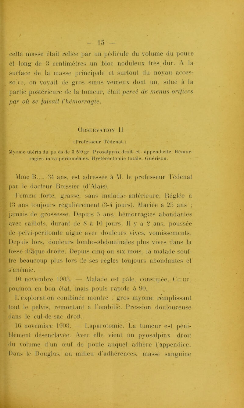 celte masse était reliée paj‘ un pédicule du volume <lu ])Ouce et long de 5 centimètres un bloc iioduleux très dur. A la surface de la masse priiicij)ale et surtoid du noyau acces- so iv, on voyait d{' gros, sinus veineux dont un, situé à la partie postérieui'e de la tumeur, était percé de nienus orilices par où se laisail rhémorragie. ültSERVATION li (Profes^^eiir Téiieiial.) Mvome utérin du po.ds de 3,2<)ügr. Pyosaipynx droit et appendicite. Hémor- ragies intra-i)éritonéales. Hystérectomie totale. Guérison. Mme H..., ;U ans, est adressée à M. le professeur 'l'édenat par le docteur Boissier (d’Alais). l''emme foi’te, grasse, sans maladie antérieure. Réglée à td ans toujours régitlièrement (d-4 jours). Alai'iée à 25 ans ; jamais de gros.sesse. Dejutis 5 ans, hémorragies aboudanles avec caillot.s, durant de 8 à 10 jours. 11 y a 2 ans, pous.sée de jiehi-péritonile aiguë avee dotileitrs vives, vomissements. Depuis lors, douleurs lomJio-abdominales jdus vives dans la fusse iliaque droite. Depuis ciiu] ou six mois, la malade souf- fre beaucoup plus lors de ses règles toujours abondantes et s’anémie. 10 novembre 190.8. — Malade est jiàle, cünsiijiée. Cour, poumon en bon état, mais pouls rapide à 90. L'exploration combinée montre : gros myome l’emjilissant tout le pelvis, remontant à l’ombilic. Pression douloureuse dans le cul-de-sac droit. 10 novembre 1908. - - Lajiarotomie. La tumeur est jiéni- blemenl dé.senclavée. Avec elle vient un pyosalpinx di'oit ilii volume d’un (cuf de jioiile ampiel adhère rapjiendiee. Dans le Doitglas, ait milieu d’adbéi'ema's, masse sanguine