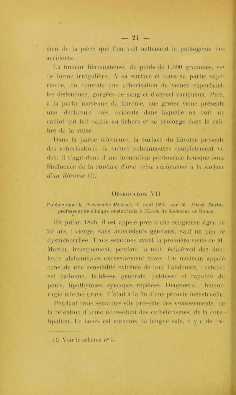 inen de la ])iôc(î (jue Ton \oil iieUeiiieiil la palhogénie des accidents. La tunieuc tibroinalense, du poids de l.GOO grammes, de forme irrégulLu’e. A sa surface et dans sa ])aiiie supé- rieure, on constate une arborisation de veines superficiel- les distendues, goi'gées de sang et d’aspect variqueux. Puis, à la partie moyenne du fibrome, une grosse veine présente une dccbii’ure ti-ès évidente dans lacpielle on voit un caillot (pii fait saillie au debors et se pi'olonge dans le cali- bre de la veine. Dans la partie inférieure, la surface du fibrome présente ‘ des arboidsations de veines volumineuses complétemenl vi- I des. il s'agit donc d’une inondation péritonéale brusipie sous I l-inriuence de la i‘uplure d'une veine varicfueuse à la fiurlace I d'un libvonie (i). 1 Observ.vtion Vil Publiée dans la iVorinandie Médicale, 15 août 1897, jiar M. .Albert Martin, professeur de clinique obstétricale à l'Ecole de Médecine de Rouen. En juillet 1896, il est appelé près d'une religieuse âgée de 29 ans ; vierge, sans antécédents génitaux, sauf un peu de (lysménorrriée. Trois semaines avant la ju'emière visite de M. .Martin, brusquement, pendant la nuit, éclatèrent des dou- leui’s abdominales e.xcessivement vive^^. l n médecin ajqielé constate une sensibilité extrême de tout l’abdomeip ; celui-ci est ballonné, faiblesse généi'ale, jietitesse et l'apidité du pouls, li[)otbymies, syncopes répétées. Diagnostic ; béinor- ragie intenie grave. (”était à la fin d’une ]iériode incnstriielle. Fondant trois.semaines elle présente des vomissements, de la rétention d urine nécessitant des catbétéri'^mes, de la cens-* tipation. Le faciès est marnais, la langue sale, il y a de fré- ■ 8 ■ ■( Î . 1 : J é * I i À (î) Vüii' le schéma n'’ 5.