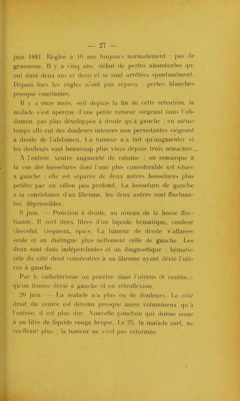 juin 1881. Réglée à 10 ans loujoui-s nornialenienl : pas de grossesse. Il y a cinq ans, début de pertes abondantes qui ont dui'é deux ans et demi et se sont arrêtées spontanément. Depuis lors les règles n onl. pas l’éjiarii ; perles, blanches presque constantes. Il y a onze mois, soit definis la lin de celte rétention, la malade s’est ajierçuc d'une ficlite tiiinieur siégeant dans l’ab- domen, fias plus dévelo})[)ée à droite cfu'à gauche ; en même temps elle eut des douleurs intenses non persistantes siégeant à droite de rabdomen. I.a tumeur n’a lait qu’augmenter et les douleurs sont beaucoup plus vives depuis trois semaines... :\ l’entrée, ventre augmenté de volume ; on remarque à la vue des bosselures dont l’une ])lus considérable est située à gauche ; elle est séparée de deux aulres bosselures plus petites fiar un sillon peu profond. La bosselure de gauche a ia consistance d’un fibrome, les deux autres sont t'iuctuan- les, dépressibles. 9 juin. — Ponction à droite, au niveau de la bosse l'hic- Iliante. Il sort deux litres d’un liquide hématique,, couleur chocolat, visqueux, épais. I.a tumeur de droite s’affaisse seule et on distingue filus nettement celle de gauche. Les lieux sont donc indépendantes et on diagnostique ; hémalô- cèle du coté droit consécutive à un fibrome ayant dévié Luté- rus à gauche. Par le cathétérisme on fiéncire dans l’utérus (8 centiin.), qu’on trouve dévié à gauche et en rétroflexion. 20 juin. — La malade n’a filus eu de douJeurs. Le cédé droit du ventre est devenu firesqiie aussi volumineux qu'à l’entrée, il esl fdus dur. .\omelle fionction (pii donne issue à un litre de liquide rouge brique. J.e 25, la maîade sort, ne soiiffran' filiis ; la tumeur ne s'est pas reformée.