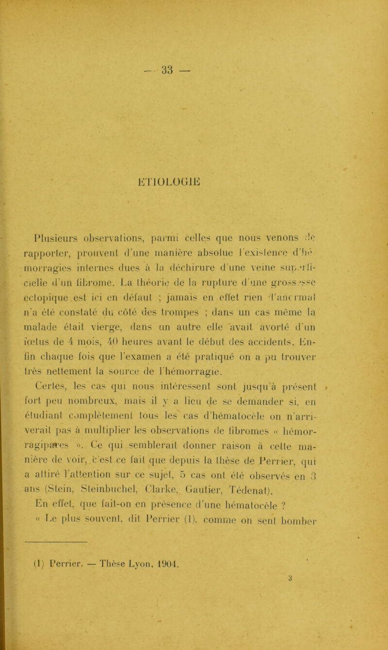 K'rJÜLüGlE Plusieurs ol)servalions, parmi celles que nous venons :lo rapporter, j)rouvent d’une manière absolue l’exislence d’hè mori-agies internes dues à la déchiiaire d’une veine siip.uü- Cielie d'un fibrome. Im tbéoide de la l'upture d’une gi'0.-s;‘sse ectopique est ici en défaut ; jamais en elïet rien d’aiK J inal n’a été constaté du ccMé des trompes ; dans un cas même la malade était vierge, dans un autre elle avait avorté d’un mdus de 4 mois, 40 heures avant le début des accidents. J^^n- fin chaque fois (jue l’examen a été pratiqué on a jm trouver très nettement la source de rhémorragie. Certes, les cas (pu nous intéressent sont jusqu’à jirésenl fort peu nombreux, mais il y a lieu de se demander si, en étudiant Cv)m])iètement tous les cas (riiématocèle on n'arri- verail pas à multiplier les observations de fibromes <( hémoi-- ragijunes ». Ce qui semblerait donner raison à cette ma- nière de voir, c'est ce fait que depuis la Ibèse (Je Pei-i ier, ipii a adiré l’atlention sur ce sujet, 5 cas ont été observés en 3 ans (.Stein, Steinbuchel, Clarke, Gautier, Tédenaf). En effet, que fait-on en présence d’une hémalocèle ? « i.e i)liis souvent, dit l‘erriei' (1). comme on seul bomber (1) Peri'ier. — Thèse Lyon, 1904.