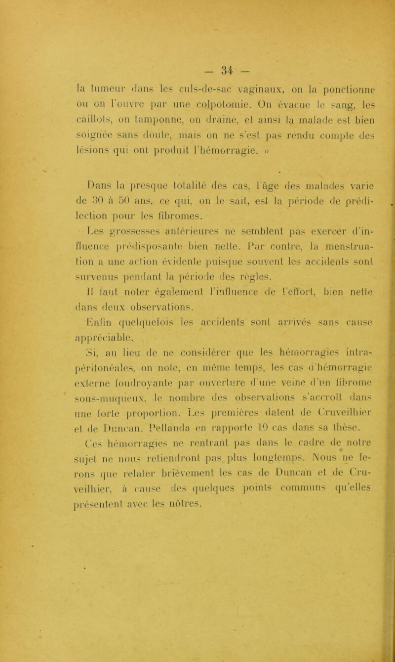 la liimcin- dans les culs-de-sac vaginaux, on la ponctionne ou on l’ouvi'o pai‘ une col})oloinie. Üii évacue le sang, les caillols, 011 laniponnc, on draine, et ainsi la malade est bien soignée sans doute, mais on ne s’est ]»as rendu compte des lésions qui ont produit riiémorragie. » V Dans la iiresipie tolalité des cas, l’âge des malades varie de 30 à 50 ans, ce ipii, on le sait, est la jiériode de prédi- lection pour les libromes. Les gj-ossesses aidérieiires ne seirnblenl jias exercer d’in- fluence ])i édisimsaide bien nelle. Lai' contre, la menslnia- lion a une aciion évidente juiisijiie souvent les accidents sont r survenus ])endant la période des régies. II faut noter également rinfluence de l’effort, bien nette dans deux observations. Lnfin (fuebpiefois les accidents sont arrivés sans cause 1 appréciable. Si, au lieu de ne considérei' que les hémorragies intra- liéritonéaleSj, on note, en même temps, les cas d’bémoi*ragie externe foudroyante par ouvertui-e d’une veine d’un liiu'ome soiis-miupieux. le nombi'c des observations s’accroît dans une foi'le ]U‘oporlion. Les premières datent de Cruveilbier et de Duucan. Pellaiida en rajiporle 10 cas dans sa thèse. (.'es hémorragies ne rentrant }ias dans le cadre de noti’e sujet ne nous l'eliendronl jias.jilus longtemps. Nous iie fe- rons (pie relater brièvement les cas de Duncan et de Cru- veilhier, à cause des ([uelques jioints communs (|u’elles pi’éseident avec les mdtres. 1