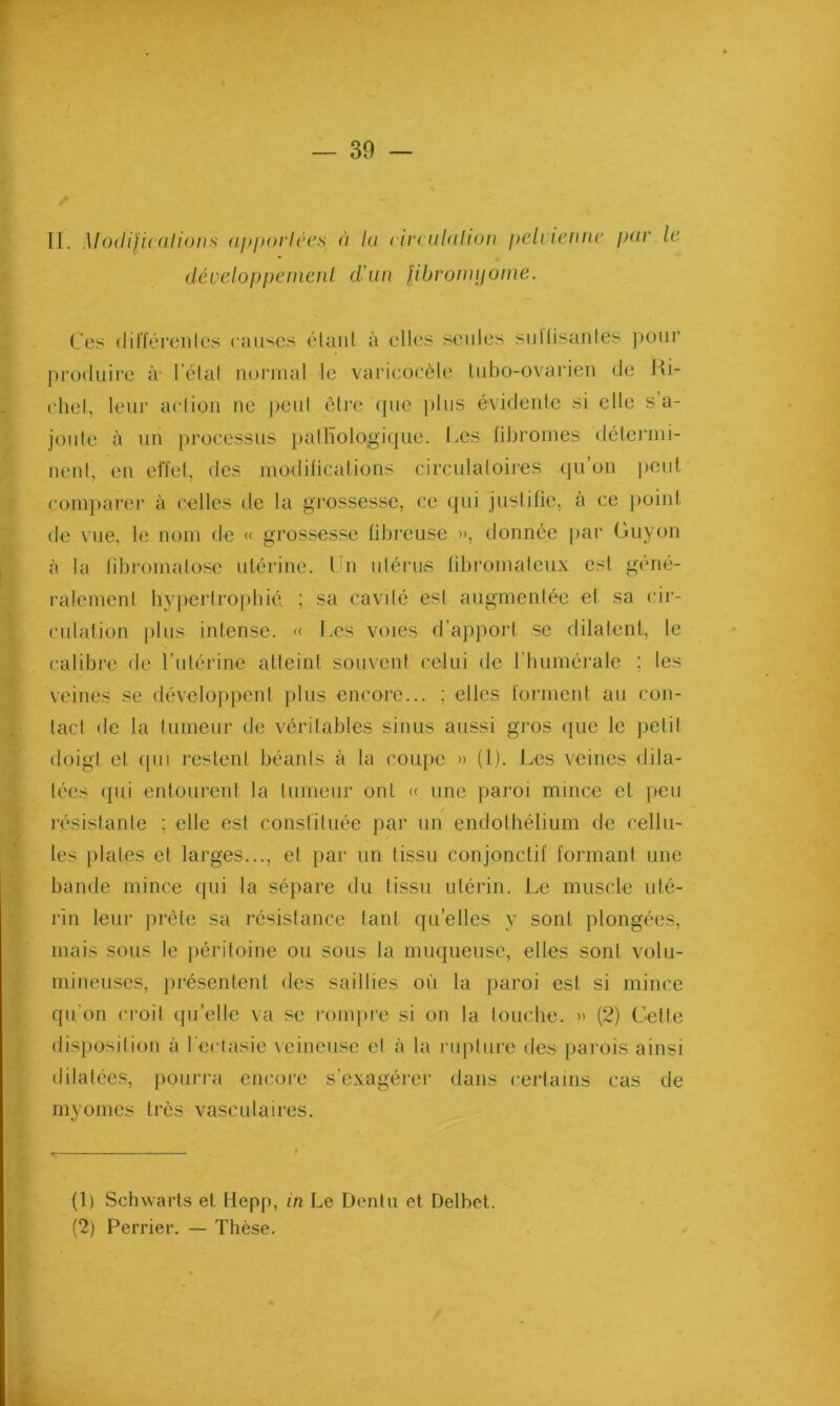 11. Modificulions ajtporlccs ù lu < irculdlion i)eh ieitiie f)((V le développemenl dlun Jibronuiome. Ces (lilféi’enles caii'^cs étant à elles seules sullisaiites ])Oiir produire à l’état normal le varicocèle Inbo-ovarien de Ki- (diel, leur action ne peut être que plus évidente si elle s a- joute à un processus })atlïologique. Les libromes détenni- nent, en effet, des modifications circulatoiies (ju’on peut, coni})arer à celles de la grossesse, ce qui juslilic, à ce j)oinl de vue, le nom de « grossesse fibreuse », donnée par Guyon à la fibi'omatosc utérine, l n utérius fibromateux est géné- ralement bypertro])bié. ; sa cavdé est augmentée et sa cir- culation plus intense. « Les voies d’ajipoi-t se dilatent, le calibre de l’utérine atteint souvent celui de l’iiumérale ; les veines se dévelopjient plus encore... ; elles forment au con- tact de la tumeur de véritables sinus aussi gros que le ])etit doigt et (pu restent béants à la coupe » (1). Les veines dila- tées (pii entourent la tumeur ont « une paroi mince et jieu résistante ; elle est constiluée par un endolbélium de cellu- les j)lates et larges..., et par un tissu conjonctif formant une bande mince qui la sépare du tissu utérin. Le muscle uté- rin leur prête sa résistance tant qu’elles y sont plongées, mais sous le })éritoine ou sous la miupieuse, elles sont volu- mineuses, présentent des saillies où la paroi est si mince qu'on ci-oit (pi’elle va se rompre si on la toiicbe. » (2) Ciette disposition à l'ectasie veineuse et à la i iipture des parois ainsi dilatée.'^, })oui-j'a encoie s’exagérei- dans certams cas de myomes très vasculaires. (1) Schwarls et Mepp, in Le Denlu et Delbet. (2) Perriei*. — Thèse.