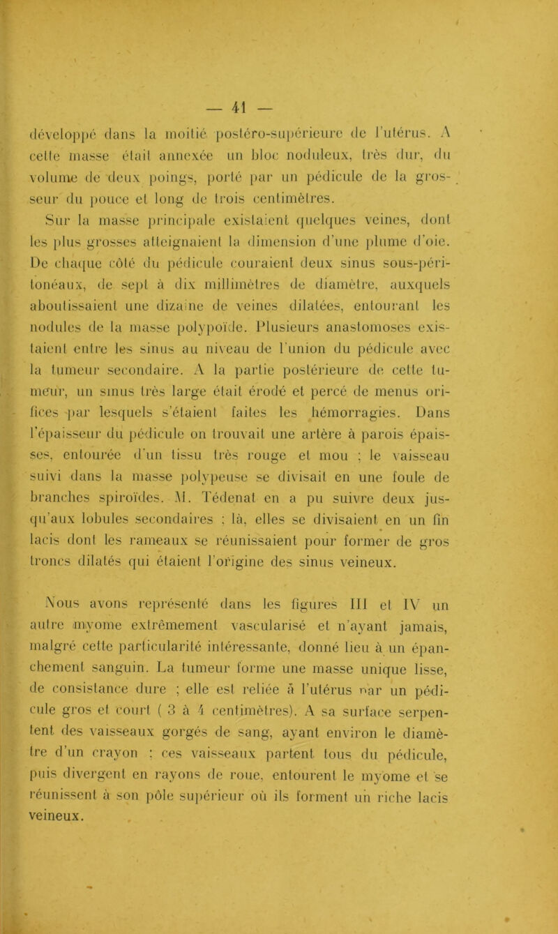 développé dans la moitié posléro-siii)érieiire de ruiérus. A celle masse était annexée un bloc nodideiix, très dui', du volume de deux poings, poj'té par un pédicide de la gros- seur du pouce et long de trois centimètres. Sur la masse pj'incipale existaient (juelques veines, dont les i)lus grosses atteignaient la dimension d’une ])lume d’oie. De clui([ue côté ilu })édicule coui'aienl deux sinus sous-{)éri- tonéaux, de sept à dix millimètres de diamètre, aux(piels aboutissaient une dizaine de veines dilatées, entourant les nodules de la masse polypoïde. Idusieurs anastomoses exis- taient entre les sinus au niveau de l’union du pédicule avec la tumeur secondaire. A la partie postérieure de cette tu- meur, un sinus très large était érodé et percé de menus ori- fices -par lesquels s’étaient faites les hémorragies. Dans l’éiiaisseur du jiédicule on trouvait une artère à parois épais- ses, entourée d'un tissu très rouge et mou ; le vaisseau suivi dans la masse polyiveuse se divisait en une foule de branches spiroïdes. M. Tédenat en a pu suivre deux jus- qu’aux lobules .secondaires ; là, elles se divisaient en un fin lacis dont les rameaux se réunissaient pour former de gros troncs dilatés qui étaient l’origine des sinus veineux. Nous avons représenté dans les figures 111 et IV un autre myome extrêmement vascularisé et n’ayant jamais, malgré cette particularité intéressante, donné lieu à un épan- chement sanguin. La tumeur forme une masse unique lisse, de consistance dure ; elle est reliée à l’utérus nar un pédi- cule gros et court ( 3 à 1 centimètres). A sa surface serpen- tent des vaisseaux gorgés de sang, ayant environ le diamè- tre d’un crayon ; ces vaisseaux partent tous du pédicule, puis divei'gent en i-ayons de roue, entourent le myome et se réunissent à son pôle sui>éricur où ils forment un riche lacis veineux.