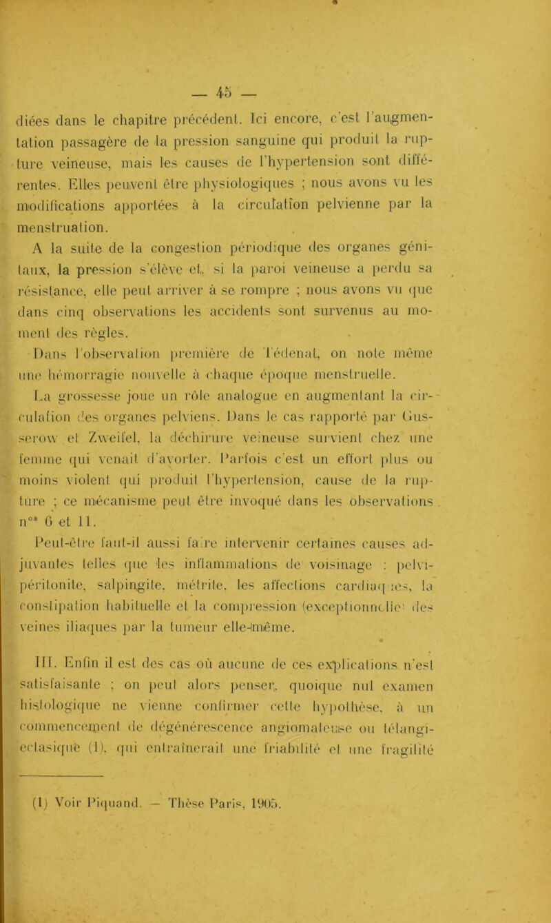 diées dans le chapitre précédent. Ici encore, c’est l’augmen- tation passagère de la pression sanguine qui produit la rup- ture veineuse, mais les causes de I hypertension sont dilfé- rentes. Fdles peuvent être })hysiologiques ; nous avons vu les modifications apportées à la circulation pelvienne par la menstruation. A la suite de la congestion périodique des organes géni- taux, la pression s'élève et. si la pai'oi veineuse a perdu sa , résistance, elle peut arriver à se rompre ; nous avons vu (|ue dans cinq observations les accidents sont survenus au mo- ment des règles. Dans l'observalion première de 'l'édenal, on note même line hémorragie nouvelle à cliaque épocpie menstruelle. La gro.ssesse joue un imle analogue en augmentant fa cir-- culation des organes pelviens. Dans le cas raj)porlé par (îus- serow el Zweitel, la déchirure veineuse suivienl chez une femme ipii venait d’avorter. Parfois c’est un effort plus ou ' moins violent (jui ])i‘oduit l’hyperlension, cause de la nip- tnre ; ce mécanisme peut être invoqué dans les observations Peut-être fant-il aussi faire intervenir ceidaines causes ad- juvantes telles (]ue les inflammalions de voisinage ; pelvi- péritonite, salpingite, mélrile. les affections cardiaqne-, la constipation habituelle et la comjiression (exceptionn(.lie' des veines iliaques pai' la tumeur elle-iméme. Ifl. Enfin il est des cas où aucune de ces exjdications n'est satisfaisante ; on peut alors penser,, quoique nul examen liistologi(|iie ne vienne contirnu'r cette hyjiothèse, à un commencement de dégénéi-e.scence angiomateuse ou félangi- ertasi([iie (1). r[iii entraînerait une friahdité et une fragilité (l) Voir Pi<[uand. — Thèse l^aris, 19()r>. n° G et 11.