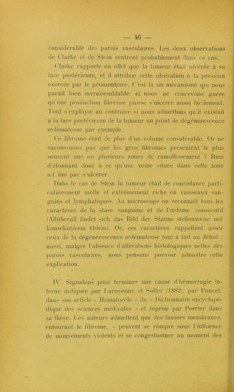 considérable des ])urois vasculaires. Les deux observations do (Mai'ke el de Sl(dn l’cidi’onL ])rol)ableinent dans ce cas. ('larke rapporlo en elïct (pic la liinieur était ulcérée à sa l'ace postérieure, el il attribue cette ulc'éralion à la pression exercée par le promontoire, ('’esi là un mécanisme ipii nous paraît bien invi'aisemblable, el nous ne concevéins guère (pi’une production lilu-cuse puisse s’ulcérer aussi lacilemenl. d’oui s'expli(]ue au contraiie si nous admettons ipi’il existait à ta lace jiosiérieiii’e de la lumeui’ un point de dégénérescence cedéimiatcuse pai‘ exemple. ('e librome était de ]ilus d’un volume considéi'able. Or ne sa\ons-nous ])us ipie les gros libi'omes présentent le jdus souvent une ou plusieui‘s zones de ramollissement ? Rien d’élonnant donc à ce (pi’une veine située dans cette zone ait fini jiar s’ulcérer. Dans le cas de Slein la tumeur était de consistance [larti- culièrement molle cl extrêmement riche en vaisseaux san- guins et lymphalitpies. Au microscope on reconnaît tous les raraclèi'es de la stase sanguine el de l’oedème consécutil (Allîibei'all tindel sicb das Bild der Slaune stellenweise mil konsekutivem Odem). Or, ces caractères l'appellent assez ceux de la dégénérescence œdémateuse tout à tait au début ; aussi, maligré rabsencc d’altéi'ations histologiques nettes des jmrois vasculaires, nous jicnsons pouvoir admelire celte explication. 1\*. Signalons pour terminer une cause d’hémorragie in- terne indi(]iiée jiar l.aroyenne el Soller (188*2), jiar Poucet, dans son article <( Hématocèle » du « Dictionnaire encyclopé- diijLie des sciences médicales » el rejirise ]iar Perrier dans sa thèse. Ces auteurs admettent que des laiisses membranes, entourant le librome, « peuvent se rompre sous rintiiience de mouvemenls violents et se congestionner au moment des