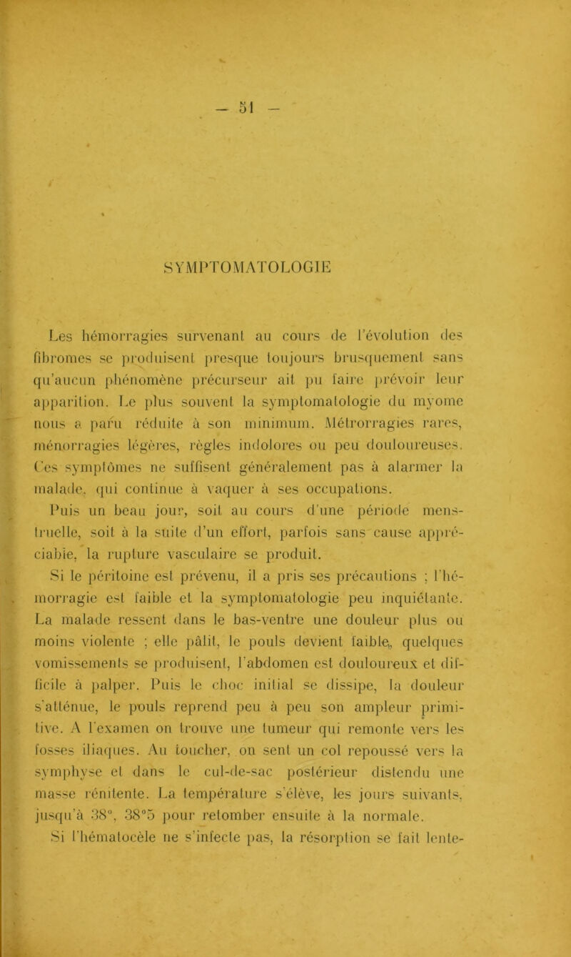 SYMPTOMATOLOGIE ( Les hémorragies survenant au cours de révolution des fibromes se produisent presque loujoui’s brusquement sans qu’aucun phénomène précurseur ait })u l'aire ])révoir leur apparition. Le plus souvent la symptomatologie du myome nous a paru réduite à son minimum. Métrorragies rares, ménorragies légèi’es, règles indolores ou peu douloureuses. Ces symptômes ne suîfisent généralement pas à alarmer la malade, (pii continue à vaquer à ses occupations. Puis un beau jour, soit au cours d’une période mens- truelle, soit à la suite d’un etïort, parlois sans cause apjiré- ciable, la rupture vasculaire se produit. Si le péritoine est prévenu, il a pris ses précautions ; l'bé- morragie est faible et la symptomatologie peu inquiétante. La malade ressent dans le bas-ventre une douleur plus ou moins violente ; elle pâlit, le pouls devient faible,, quelques vomissemenls se produisent, l’abdomen est douloureux et dif- ficile à palper. Puis le choc initial se dissipe, la douleur s'atténue, le pouls reprend peu à peu son ampleur primi- tive. A l examen on trouve une tumeur qui remonte vers les fosses iliaques. Au toucher, on sent un col repoussé vers la symphyse et dans le cul-de-sac postérieur distendu une masse rénitente. La température s'élève, les jours suivants, jn.sqii’à 38°, 38°5 pour retombei' ensuite à la normale. Si t'hématocèle ne s’infecte })a.s, la résorption se fait lente-