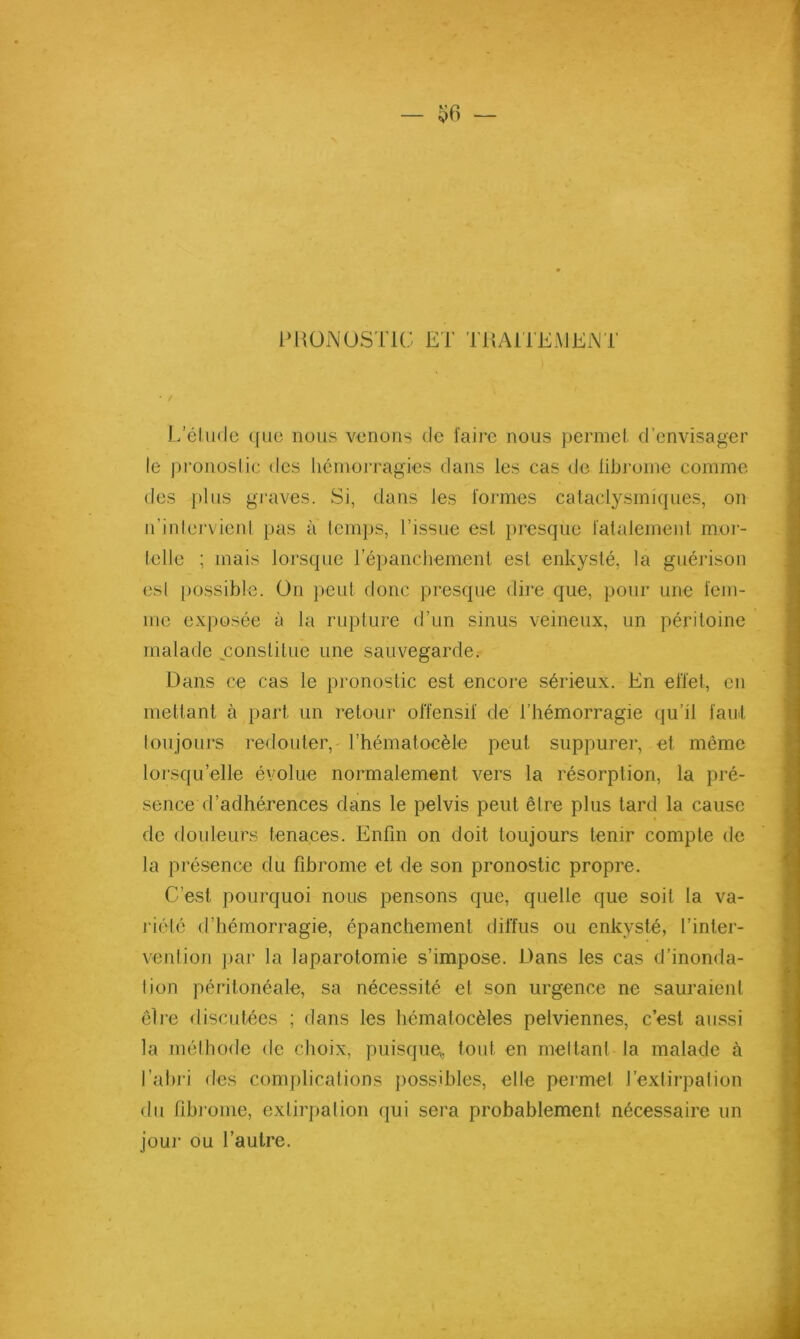 — ^6 — IMiüNOSTU; ET TilAlTEiMElNT • / I/élu(le que nous venons de faire nous permet d’envisager le |)ronoslie des liémorragies dans les cas de libi'oine comme des j)lus graves. Si, dans les formes cataclysmiques, on n’inlei'vienl pas à femps, l’issue est presque falalement moi- telle ; mais lorsque répanchement est enkysté, la guérison esl [lossible. On peut donc presque dire que, pour une fem- me exposée à la rupture d’un sinus veineux, un péritoine malade constitue une sauvegarde. Dans ce cas le pronostic est encore sérieux. En effet, en mettant à part un retour offensif de l’hémorragie (ju’il faut Ion jours redouter,' l’hématoeèle peut suppurer, et même loi'squ’elle évolue normalement vers la résorption, la pré- sence d’adhérences dans le pelvis peut être plus tard la cause de douleurs tenaces. Enfin on doit toujours tenir compte de la présence du fibrome et de son pronostic propre. C’est pourquoi nous pensons que, quelle que soit la va- riété d’hémorragie, épanchement diffus ou enkysté, l’inter- vention ])ar la laparotomie s’impose. Dans les cas d’inonda- tion péritonéale, sa nécessité et son urgence ne sauraient ôlre discutées ; dans les hématocèles pelviennes, c’est aussi la mélhode de choix, puisque, tout en niellant la malade à l’abi i des complications possibles, elle permet l’extirpation du fibrome, extirpation qui sera probablement nécessaire un jour ou l’autre.