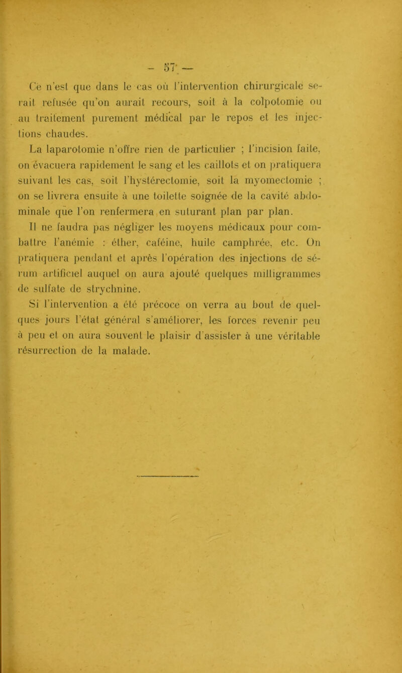 C'ë n’esl. que dans le cas où l’intervention chirurgicale se- l'ait refusée qu’on aurait recours, soit à la colpotomie ou au Iraitement purement médical par le repos et les injec- lions chaudes. La laparotomie n’olïre rien de particulier ; l'incision faite, on évacuera rapidement le sang et les caillots et on ))ratiquera suivant les cas, soit l’hystérectornie, soit la myomectomie ; on se livrera ensuite à une toilette soignée de la cavité abdo- minale que l’on renfermera en suturant plan par plan. Il ne faudra pas négliger les moyens médicaux pour com- battre l’anémie : éther, caféine, huile camphrée, etc. ün pratiquera pendant et après l’opération des injections de sé- rum artificiel auquel on aura ajouté quebjues milligrammes de sulfate de strychnine. Si l’intervention a été précoce on verra au bout de quel- ques jours l’état général s’améliorei', les forces revenir peu à peu et on aura souvent le plaisir d’assister à une véritable résurrection de la malade.