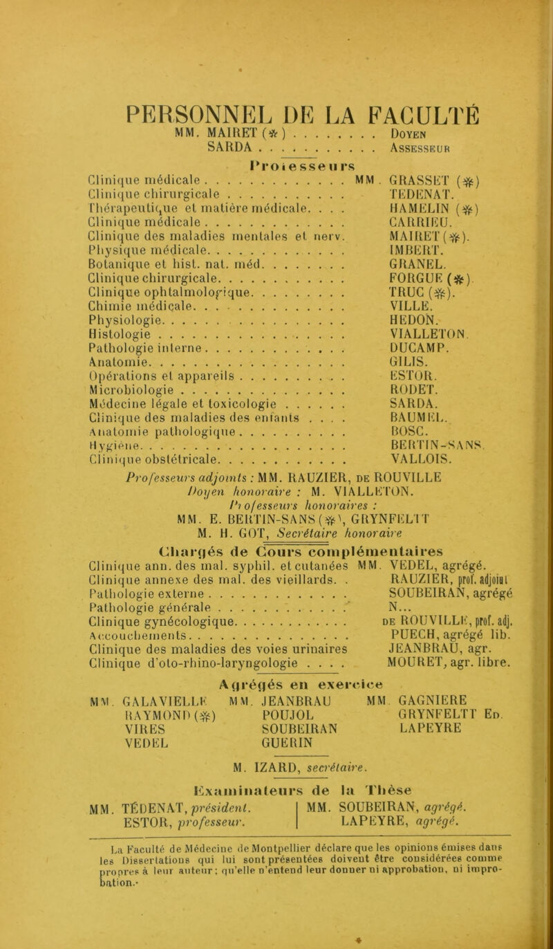 PERSONNEL 1)1^ I.A EAGULTÉ MM. MAlltET(* *) Doyen SARDA Assesseur Proiesseiirs Clinique médicale MM . GRASSET (^) Clinique chirurgicale TEDENAT. l'hérapeutique el matière médicale. . . . HAMELIN (r^) Clinique médicale CARRIEU. Clinique des maladies mentales et nerv. MAIRET(^). Physique médicale IMBERT. Botanique et hist. nat. méd GRANEL. Clinique chirurgicale FORGUE Clinique ophtalmologique TRUC Chimie médicale VILLE. Physiologie HEDON. Histologie VIALLETON. Pathologie interne ÜUCAMP. Anatomie GILIS. Opérations et appareils ESTOR. Microbiologie RODET. Médecine légale et toxicologie SARDA. Clinique des maladies des enfants .... BAUMIÎL. Âiiatomie pathologique BOSC. Hygiène BEBTIN-SANS. Ciini(pie obstétricale VALLOIS. Professeurs adjoints : MM. RAUZIER, de ROUVILLE Doyen honoraire : M. VIALLETON. Pi ofesseurs honoraires : MM. E. BERTIN-SANS(?J)i\GRYNFEL'IT M. IL GOT, Secrétaire honoraire Cliarnés de Cours coiuplémeiitaires Clinique ann. des mal. syphil. et cutanées MM. VEDEL, agrégé. Clinique annexe des mal. des vieillards. . RAUZIER, prof, adjoiai Pathologie externe SOUBEIRAN, agrégé Pathologie générale N... Clinique gynécologique de ROUVILLE, prof. adj. Accouchements PUECH, agrégé lib. Clinique des maladies des voies urinaires JEANBRAU, agr. Clinique d’oto-rhino-laryngologie .... MOURET, agr. libre. A(|réf|és en exercice MM. GALAVIELLK MM. JEANBRAU MM GAGNIERE UAYMONI) P0U.10L GRYNFELTT En VIRES SOUBEIRAN LAPEYRE VEDEL GUERIN M. IZARD, secrétaire. examinateurs de la Tlièse MM. TÉDENAT, pj’ésfrfenL MM. SOUBEIRAN, ESTOR, professeur. LAPEYRE, agrégé. La Faculté de Médecine de Montpellier déclare que les opinions émises dans les Dissertations qui lui sont présentées doivent être considérées comme propres à leur auteur ; qu’elle n’entend leur donner ni approbation, ni impro- nation.' *