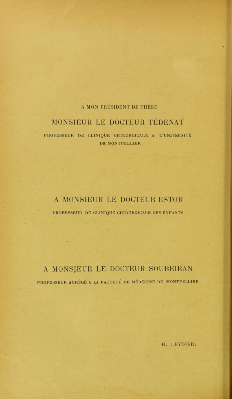 A MON PRÉSIDENT DE THÈSE MONSIEUR LE DOCTEUR TÉDENAT PnOFESSEUR DE CLINIQUE CHIRURGICALE A l/uNJVERSITÉ DE MONTPELLIER A MONSIEUR LE DOCTEUR ESTOR PROFESSEUR DE CLINIQUE CHIRURGICALE DES ENFANTS A MONSIEUR LE DOCTEUR SOUBEIRAN PROFESSEUR AGRÉGÉ A LA FACULTÉ DE MÉDECINE DE MONTPELLIER