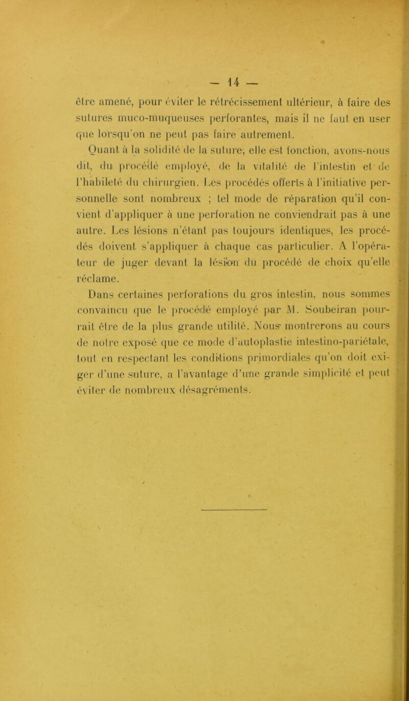 être amené, pour éviter le rétrécissement ultérieur, à faire des sutures muco-mu([ueuses perfoi‘antes, mais il ne faut en user que lorsqu’on ne peut pas faire autrement. Quant à la solidilé de la sulure, elle est fonction, avons-nous dit, du procéîlé employé, de la vilalilé de l’inleslin et de l’habileté du chirurgien. Les procédés offerts à l’initiative j>cr- sonnelle sont nombreux ; tel mode de réparation qu’il con- vient d’appliquer à une perforation ne conviendrait pas à une autre. Les lésions n’étant ]>as toujours identiques, les procé- dés doivent s’ap})li(|iier à chaque cas particulier. A l’opéra- teur de juger devant la lésion du procédé de choix qu’elle réclame. Dans certaines perforations du gros intestin, nous sommes convaincu (jiie le ])rocédié employé par M. Soubeiran ])our- i‘ait être de la plus grande utilité. Nous- montrerons au cours de notre exposé que ce mode d’autoplastie intestino-pariétalc, tout en respectant les conditions primordiales qu’on doit exi- ger d’une sluture, a l’avantage d’une grande simplicité et peut éviter de nombreux désagréments. ü
