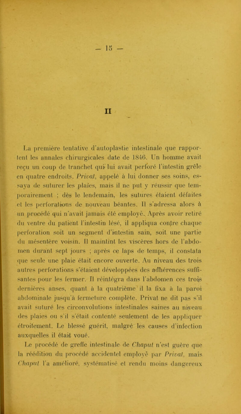 II T.a première lenlative d’auloplastie intestinale que rappor- tent les annales chirurgicales date de 1846. Un honinae avait reçu im coup de tranchet qui*'lui avait perforé l’intestin grêle en quatre endroits. Privai, appelé à lui donner ses soins, es- saya de suturer les plaies, mais il ne put y l'éussir que tem- ))orairement ; dès le lendemain, les sutures étaient défaites et les perforâtiions de nouveau béantes. Il s’adressa alors à un procédé qui n’avait jamais été employé. Après avoir retiré du ventre du patient l’intestin lésé, il appliqua confre chaque perforation soit un segment d’intestin sain, soit une partie du mésentère voisin. 11 maintint les viscères hors de l’abdo- men durant sept jours ; après ce laps de temps, il constata (pie seule une plaie était encore ouverte. Au niveau des trois autres perforations s’étaient développées des adhérences suffi- santes pour les fermer. Il réintégra dans l’abdomen ces trois dernières anses, quant à la quatrième il la fixa à la paroi abdominale jusqu’à fermeture complète. Privât ne dit pas s’il avait suturé les circonvolutions intestinales saines au niveau des plaies ou s’il s’était contenté seulement de les appliquer étroitement. Le blessé guérit, malgré les causes d’infection auxquelles il était voué. Le procédé de greffe intestinale de Chapul n’est guère que la réédition du procédé accidentel emjdoyè ]mr Privai, mais Chapul l’a amélioré, systémalisé et rendu moins dangereux