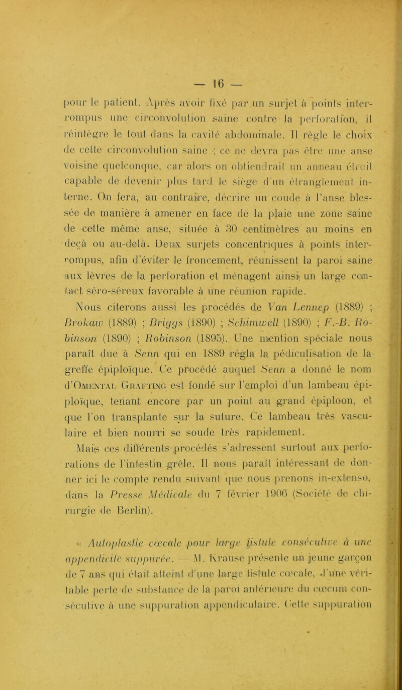 pour le })alienl. .\pi’ès avoi]' fixé par un snrjet à points inter- |•onlp^ls line cii'convolnlion saine conire la })ei‘loi‘alion, il réintè^Te le ton! dans la cavilé abdominale. 11 règle le choix de celle ciiroinoinlion saine ; ce ni' devi'a |)as èirt' une anse voisine (pielcompie, car alors on obliendrail nn ainiean éli’oil cajiaJile de devenir pins lard U' siège d'nn élrangli'inenl in- terne. Oiii i'era, an conlraiire, déciâi'e nn coude à l’anse bles- sée de manière à amener en face de la jilaie nne zone saine de cette même anse, silnée à 30 centimètres an moins en deçà on an-delà. Demx surjets concentrnpies à points inler- '•ompns, afin d’éviter le froncement, réunissent la jiai’oi saine aux lèvres de la pei’foralion et ménagent ainsi» nn large coin- tact séro-sérenx favorable à nne réunion rapide. i\ons citerons aussi les procédés de Van Lennep (1889) ; Urohaw (1889) ; Briggs (1890) ; Schiinwell (1890) ; F.-B. Bo~ binson (1890) ; Bobinson (1895). Une mention Sjiéciale nous paraît due à Senn qui en 1889 régla la pédicnlisalion de la greffe épiploüpie. Ce procédé au(]uel Senn a donné le nom (I’Omcntai, Guaftixo est fondé snr l’emjfioi d’nn lambeau épi- ploïque, tenant encore par nn point au grand épiploon, et que l’on transplante sur la suture. Ce lambeau très vascu- laire et bien nourri se sonde très rapidement. -Mais ces différents |)i‘océdés s’adressent snrlonl aux perfo- rations de rinlestin grêle. 11 nous |)araît intéressant de don- nei’ ici le compte l'endn snivaid cpie nous jtrenons in-exienso, dans la Bresse Médicale <ln 7 février 19(M1 (Société d<‘ chi- rurgie de Berlin). « Auloplaslie cmcn/c pour large lislule conséculive à une (ip])en(licile suppurée. - .M. Kranse préseide nn jeune garçon de 7 ans cpii élail alli'iid d’une large lisinle co'cale. d’une véri- table perle de snbslama' de la ])aroi anlérieni-e du c(ecnm con- sécnlive à niuî snppnralion appendiculaire, (idic' siqipnration