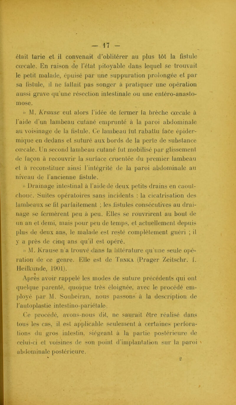 était tarie et il convenait d’oblitérer an plus tôt la fislule cœcale. En raison de l’état pitoyable dans lequel se trouvait le petit malade, é})uisé par une suppuration prolongée et par sa lislule, il ne fallait pas songer à pratiquer une opération aussi grave ([u’une résection intestinale ou une entéro-anaslo- mose. » M, Krause eut alors l’idée de fermer la brèche cœcale à l’aide d’un lambeau cutané emprunté à la paroi abdominale au voisinage de la fistule. Ce lambeau fut rabattu face épider- mique en dedans et suturé aux bords de la perte de substance cœcale. Un second lambeau cutané fut mobilisé par glissement de façon à recouvrir la surface cruentée tlu premier lambeau et à reconstituer ainsi l’intégrité de la paroi abdominale au niveau de l’ancienne fistule. » Di ainage intestinal à l’aide de deux petits drains en caoul- chouc. Suites opératoires sans incidents : la cicatrisation des lambeaux se lit parfaitement ; les fistules consécutives au drai- nage SC fermèrent ])eu à peu. Elles se rouvrirent au bout de un an et demi, mais pour peu de temps, et actuellement depuis plus de deux ans, le malade est resté complètement guéri ; il y a près de cinq ans qu’il est opéré. » .M. Krause n’a trouvé dans la lillérature (|u’une seule opé- ration de ce genre. Elle est de Trnka (Prager Zeitsclir. f. Heilkimde, 1901). Après avoir j’appelé les modes de suture précédents qui ont (juelque parenté, quoique très éloignée, avec le procédé em- ployé par M. Sonbeiran, nous passons à la description de l’aiitoplastie intestino-pariélale. (’e procédé, avons-nous di-t, ne saurait être réalisé dans tous les cas, il est applicable seulement à certaines pcrfora- lions du gros intestin, siégeant à la partie poslérieiu'c <le celui-ci cl voisines de son point d’implanlatkm sur la ]>aroi ' abdominale postérieure.