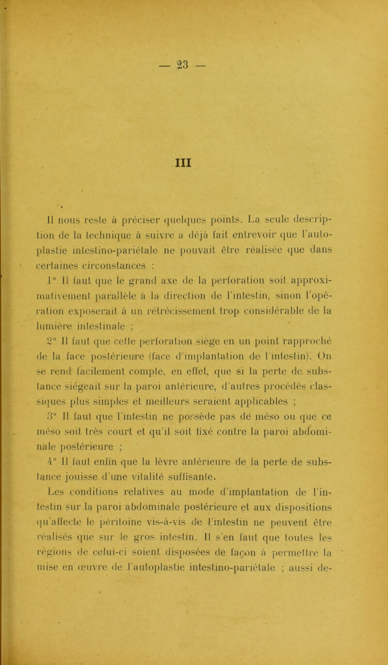 III 11 nous reste à préciser quelques points. La seule descrip- tion de la technique à suivre a déjà l'ait entrevoir (jue l’aulo- plaslie intestino-pariélale ne pouvait être réalisée que dans certaines cii’constances : 1° Il tant que le grand axe de la perforation soit approxi- uialivenient parallèle à la direction de l’intestin, sinon l’opé- ration exi)Oserait à un rétrécissement trop considérable de la lumière intestinale ; 2° H faut que cette })erforalion siège en un point rap})roché de la face postérieure (face d’implantation de rinteslin). On se rend facilement compte, en effet, que si la perte de subs- tance siégeait sur la paroi anlérieune, d’aulres procédés clas- si(]ues plus simples et meilleurs seraient applicables ; 3° 11 faut que l’intestin ne possède pas de méso ou (pie ce méso soit très court et qu’il soit fixé contre la paroi abdomi- nale postérieure ; 4° 11 faut enfin que la lèvre antérieure de la perte de subs- tance jouisse d’iime vitalité suflisante. Les conditions relatives au mode d’implantation de l’in- testin sur la paroi abdominale postérieure et aux dispositions (pi’aiïecte le })éritoine vis-à-vis de l’intestin ne peuvent être réalisés que sur le gros intestin. 11 s’en faut que toutes les régions de celui-ci soient disposées de façon à permettre la mise en (eiivre de rautojilastie intestino-pariélale ; aussi de- « «