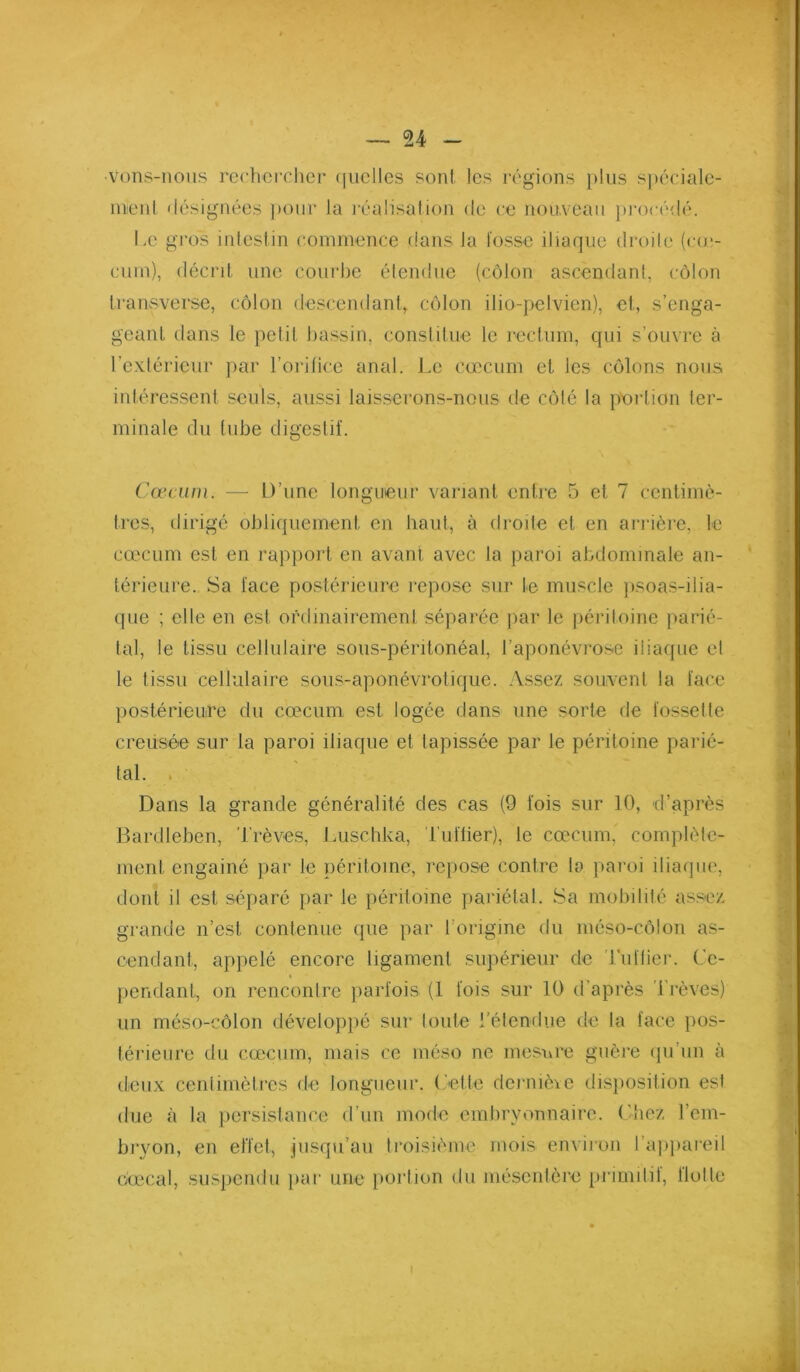 vons-nous rechercher (jiielles son! les régions plus spéciale- menl désignées pour la réalisation de ce non,veau })i‘océdé. Le gi'os inieslin commence dans la fosse iliaque droile (co*- cum), décril. une courbe élendue (côlon ascendant, côlon Iransverse, côlon descendanh côlon ilio-pelvien), cl, s’enga- geanl dans le petil bassin, conslilue le l'cclum, qui s’ouvre à l’exlérieur ]>ar l’orilice anal. Le cæcum et les côlons nous intéressent seuls, aussi lais.serons-nous de côte la portion ter- minale du (ube digestif. Cæcum. — D’une longueur variant entre 5 et 7 centimè- tres, dirige obliquement en haut, à droile et en arrière, le cæcum est en rapport en avant avec la paroi abdominale an- térieure. Sa face postérieure repose sur te muscle ])soas-ilia- que ; elle en est ordinairement séparée jiar le péritoine parié- tal, le tissu cellulaire sous-péritonéal, l’aponévrose iliaque et le tissu cellulaire sous-aponévrotique. Assez souvent la face postérieure du cæcum est logée dans une sorte de fossette creusée sur la paroi iliaque et tapissée par le périloine parié- tal. . Dans la grande généralité des cas (9 fois sur 10, d’après Bardleben, 'brèves, Luschka, buflier), le cæcum, complète- ment engainé par le péritoine, repose contre la paroi iliaque, dont il est séparé par le péritoine pariétal. Sa mobilité assez grande n’est contenue que par l’origine du méso-côlon as- cendant, appelé encore ligament supérieur de 'buflier. Ce- pendant, on renconlre parfois (1 fois sur 10 d’après 'brèves) un méso-côlon développé sur toute l’étendue de la face pos- térieure du cæcum, mais ce méso ne inesuie guère ipi’iin à deux centimètres de longueur. Cette derniève dis})Osition est due à la jiersislance d’un mode embryonnaire. Chez l’em- bryon, en effet, jusqu’au troisième mois environ l’a))})areil ôæcal, suspendu iiar une }>ortion du mésentère primitil, llotle I