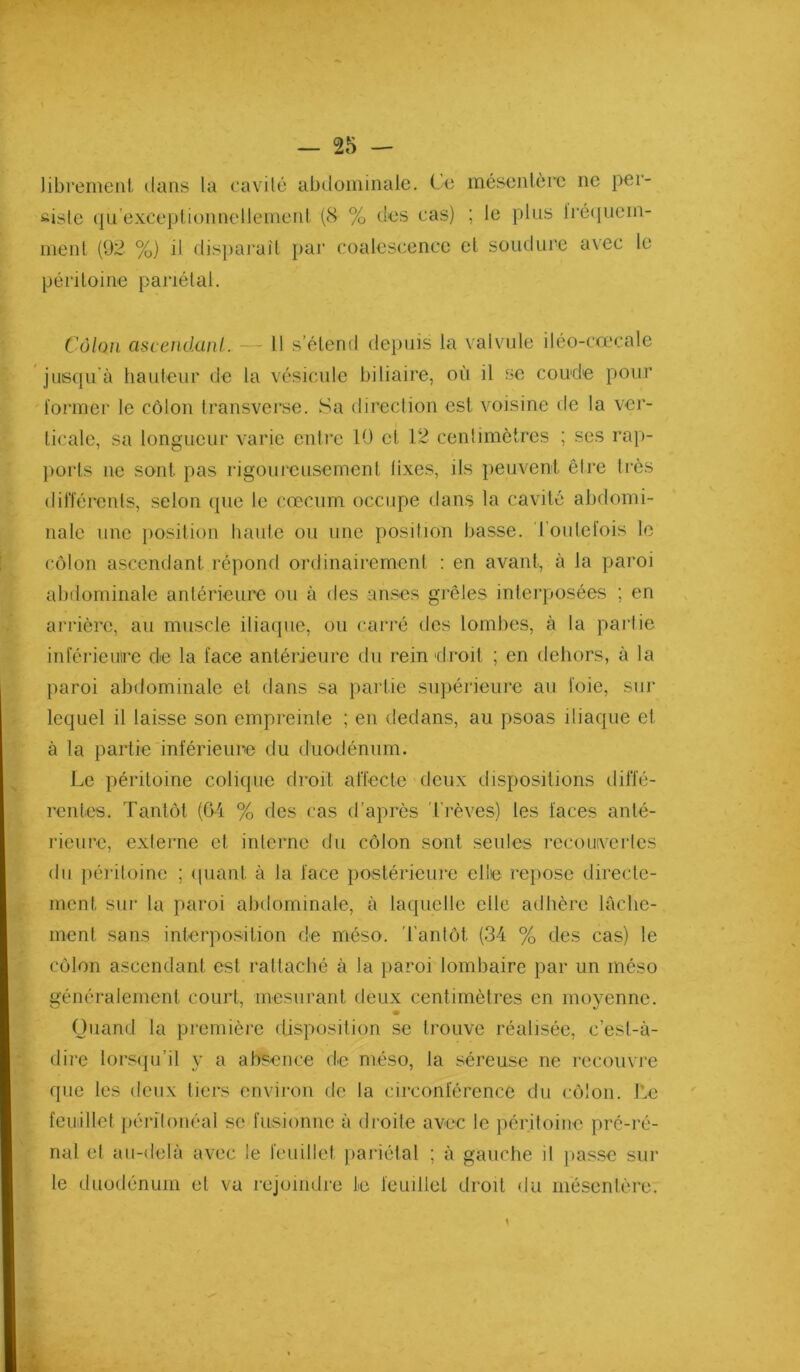 librement dans la cavité abdominale. Ce mésentère ne per- siste ({u’exceplionnellemerd (8 % des cas) ; le plus lré<|ueni- ment (92 %) il dispai'aît })ar coalescence et soudure avec le péritoine pariétal. Côlon ascendanl. - 11 s’étend depuis la valvule iléo-cœcale jusqu'à hauteur de la vésicule biliaire, où il se coude pour former le côlon Iransverse. Sa direction est voisine de la ver- ticale, sa longueur varie entie 10 et 12 centimètres ; ses rap- ])orts ne sont pas rigoureusement lixes, ils peuvent être très dilTérents, selon que te cæcum occupe dans la cavité abdomi- nale une })Osition haute ou une position basse. Toutefois le côlon ascendant répond ordinairement : en avant, à la paroi abdominale antérieure ou à des anses grêles interposées ; en arrière, au muscle iliacpie, ou carré des lombes, à la partie inférieuire de la face antérieure du rein droit ; en dehors, à la paroi abdominale et dans sa partie supérieure au foie, sur lequel il laisse son empreinte ; en dedans, au psoas iliaque et à la partie inférieure du duodénum. Le péritoine colique droit aiïecte deux dispositions dilïé- rentes. Tantôt (Gi % des cas d'après 'Trêves) les faces anté- rieure, externe et interne du côlon sont seules recoiwcries du iiéritoine ; ipiant à la face postérieure elle repose directe- ment sur la paroi abdominale, à laquelle elle adhère lâche- ment sans interposition de méso. 'Tantôt (34 % des cas) le côlon ascendanl est rattaché à la paroi lombaire par un méso généralement court, mesurant deux centimètres en moyenne. Quand la première disposition se trouve réalisée, c’est-à- dire lorsipTil y a absence de méso, la séreuse ne recouvre que les deux tiers environ de la circonférence du côlon. T.e feuillet péritonéal se fusionne à droite avec le péritoine pré-ré- nal et au-delà avec le feuillet [)ariélal ; à gauche il }>asse sur le duodénum et va rejoindre le feuillet droit du mésentère.