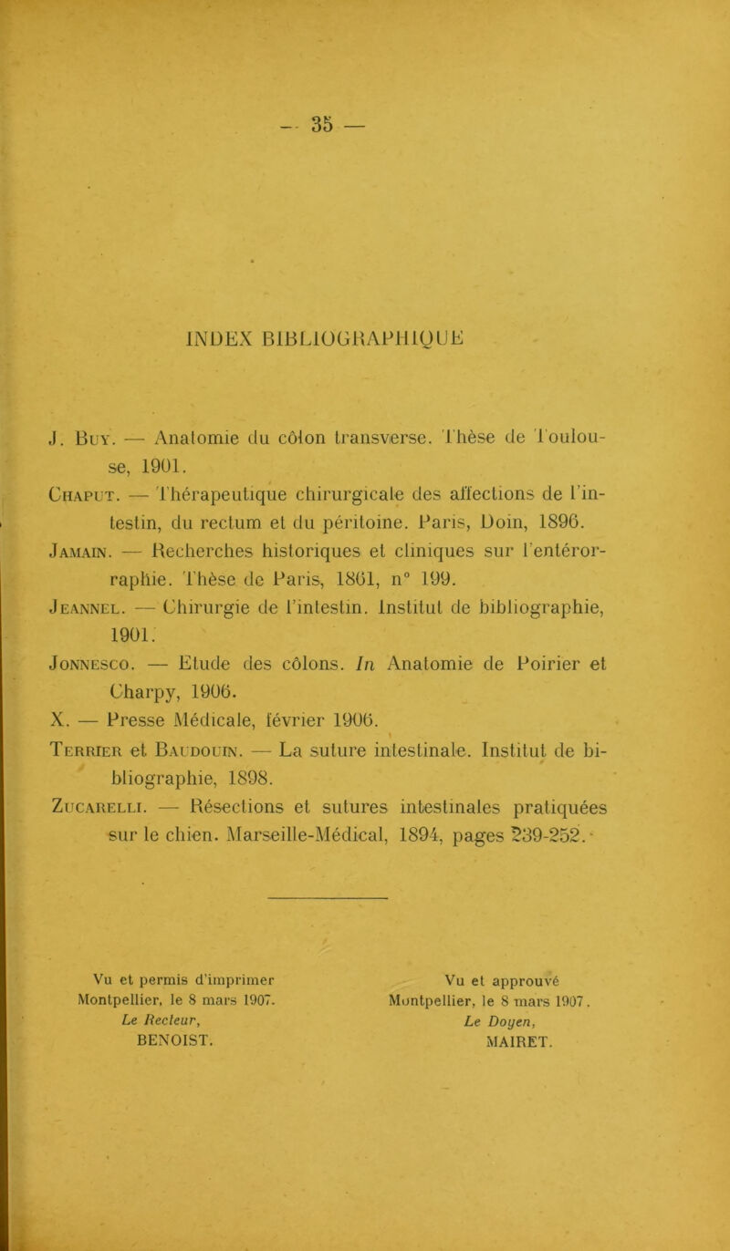 INDEX BlBLiOGRAPliigUE J. Buy. — Anatomie du côlon Iransverse. Thèse de Toulou- se, 1901. Chapüt. — Thérapeutique chirurgicale des afleclions de l’in- testin, du rectum et du péritoine. Paris, Doin, 1896. Jamain. — Recherches historiques et cliniques sur l’entéror- raphie. Thèse de Paris, 1861, n° 199. Jeannel. — Chirurgie de l’intestin. Institut de bibliographie. JoNNESco. — Etude des côlons. In Anatomie de Poirier et Charpy, 1906. X. — Presse Médicale, lévrier 1906. Terrier et Baudouin. — La suture intestinale. Institut de bi- bliographie, 1898. ZucARELLi. — Résections et sutures intestinales pratiquées sur le chien. Marseille-Médical, 1894, pages 539-252.- 1901. Vu et permis d’imprimer Montpellier, le 8 mars 1907. Le Recteur, BENOIST. Vu et approuvé Montpellier, le 8 mars 1907. Le Doyen, MAIRET.