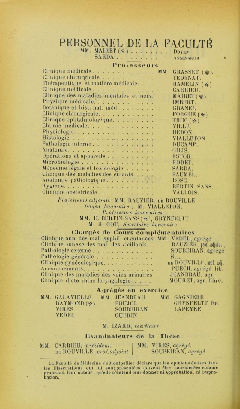 PERSONNia. DE LA FAGULTR MM. MAIIIET (*) Doyen SARDA Assesseur • l*roi esse 11 l's CIini(iiie médicale MM. GRASSET Lliiii(liie cliirurgicale TEDENAT. n\éi'apeulique et matière médicale. . . . lIAMIiLlN {^) Clinique médicale GARRIlilU. Clinique des maladies mentales et nerv. MAIRET(^). Physi(iue médicale.’ IMBlilRT. Botanique et hist. nat, méd GRANEL. Clinique chirurgicale FORGUE(^) Clinique ophtalrnologîque TRUC Chimie médicale. . . VILLE. : Physiologie BEDON. Histologie ; . . VIALLETON Pathologie interne DUGAMP. Atiatomie GILIS. L Opérations et appareils ESTOR. 1 Microbiologie ; . RODET. Médecine légale et toxicologie SARDA. Clinique des maladies des eniauis .... BAUMIO,. Anatomie pathologique . BOSC. I;- Hygieiie BEBTIN-SA NS. ■V Clinifjue obstétricale VALLOIS. ^ J*ro/'esseurs adjoints : MW. RAUZIER, de ROUVILLE , Doijen honoraire: M. VIALLIVI’ON. i-. Piofesseurs honoraires : ^ [ MM. E. BEimN-SANS(>j^\GBYNFELIT f/- M. H. GOT, Secrétaire honoraire (Bini*(|és <Ie Cours coiupléiiieiitaires ^ , Clini(jue ann. des mal. syphil. et cutanées MM. VEDEL, agrégé. Clini(pie annexe des mal. des vieillards. . RAUZIEB. prof, adjoim . L _ Pathologie externe SOUBEIRAN, agrégé y Pathologie générale N... Clinique gynécologique de ROUVILLI' , prof. adj. h‘- Accuucliements PUEGH, agrégé lib. L- Clinique des maladies des voies urinaires JEANBRAU, agr. •i Clinique d'oto-rhino-laryngologie .... MOUBET, agr. libre. A(|*NÎnés en exercice MM. GALAVIELLE MM. JEANBRAU MM GAGNIERE RAYMOND (*) POÜJOL GRYNFELTl’ En. VIRES SOUBEIRAN LAPEYRE VEDEL GUERIN M. IZARD, secrétaire. Exaiuinateiirs de la Thèse MM. CARRIEU, “président. MM. VIRES, DE ROUVILLE, prof .adjoint SOUBEIRAN, agrégé. l.a Kacullé de .Médecine de .Montpellier déclare que les opinions émises dans les Dissertations qui lui sont présentées doivent être considérées comme eropres à leur auteur; qu’elle n’entend leur donner ni approbation, ni impro- ation.