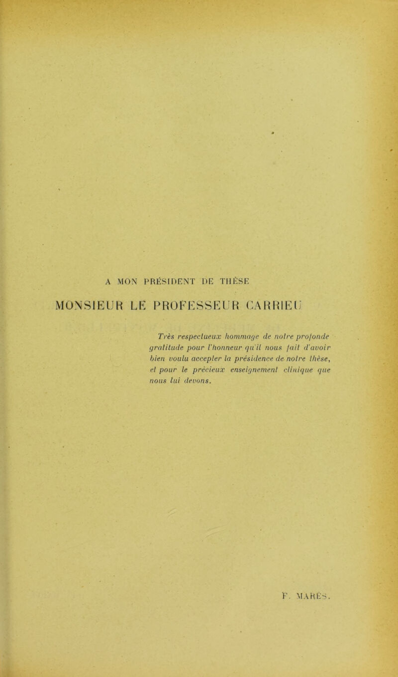 A MON PRÉSIDENT DE THÈSE MONSIEUR LE PROFESSEUR CARRIEU' Très respectueux hommage de notre profonde gratilude pour Vhonneur qait nous fait d'avoir bien voulu accepter la présidence de notre thèse, et pour le précieux enseignement clinique que nous lui devons.