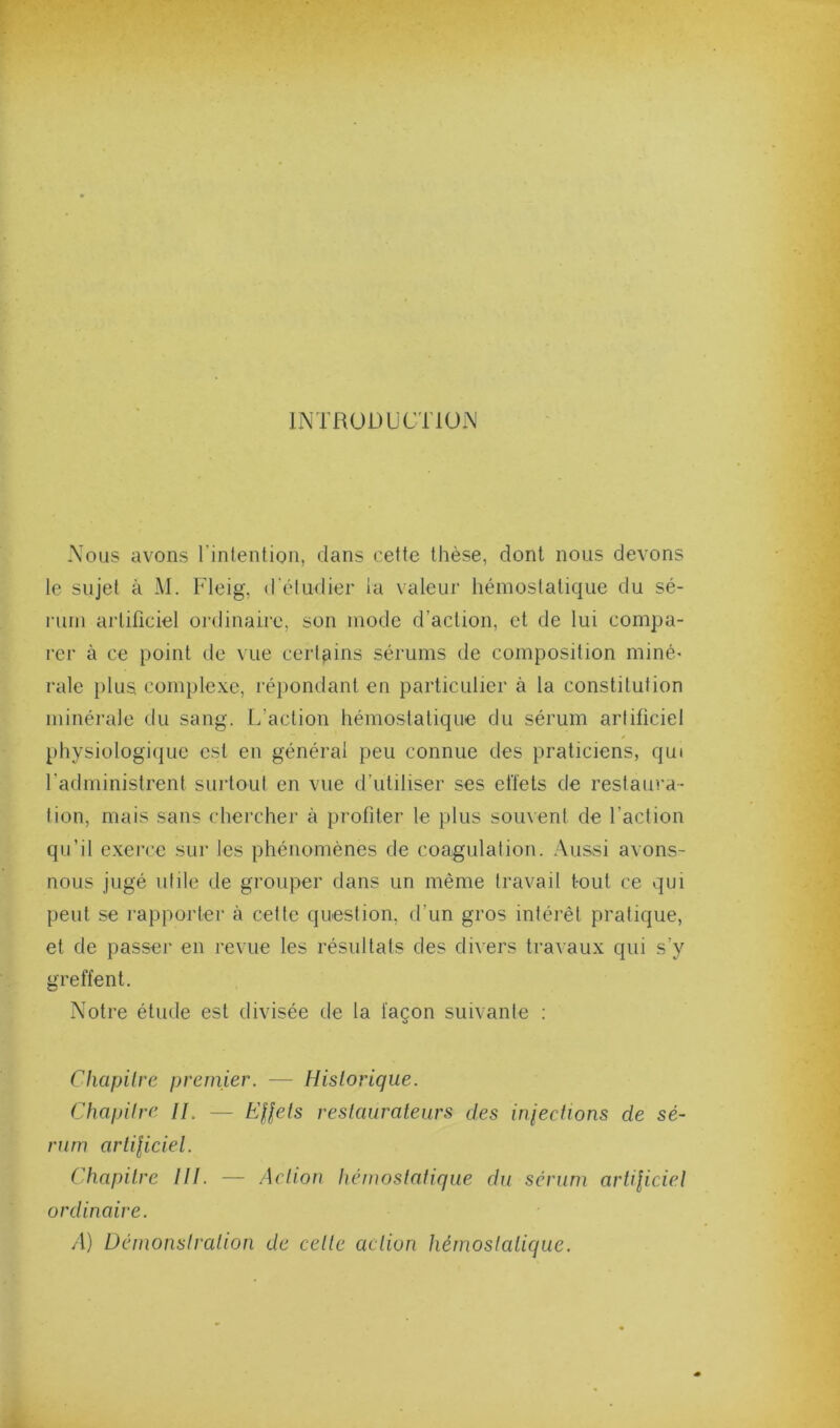 INTRODUCTION Nous avons l’intention, dans cette thèse, dont nous devons le sujet à M. Fleig, d'étudier la valeur hémostatique du sé- rum artificiel oi'dinairc, son mode d’action, et de lui compa- rer à ce point de vue certains sérums de composition miné' raie })lus complexe, ré})ondant en particulier à la constitution minérale du sang. L’action hémostatique du sérum artificiel physiologi(|ue est en général peu connue des praticiens, qui l’administrent surtout en vue d’utiliser ses eiïets de restaura- tion, mais sans chercher à profiter le plus souvent de l’action qu’il exerce sur les phénomènes de coagulation, .\ussi avons- nous jugé utile de grouper dans un même travail tout ce qui peut se rapporter à cette question, d’un gros intérêt pratique, et de passer en revue les résultats des divers traAaux qui s’y greffent. Notre étude est divisée de la façon suivante ; Chapilrc premier. — Historique. Chapitre //. — Hflets restaurateurs des iniections de sé- rum artiliciel. Chapitre III. —- Action hémostatique du sérum artiliciet ordinaire. A) Démonstration de cette action hémostatique.