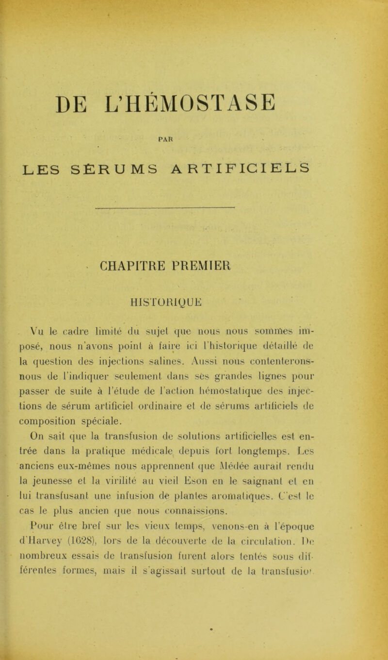 DE L’HÉMOSTASE PAR LES SERUMS ARTIFICIELS CHAPITRE PREMIER \ HISTORIQUE Vu le cadre limité du sujet que nous nous sommes im- posé, nous n’avons point à faire ici riiistori(|ue détaillé de la question des injections salines. Aussi nous contenterons- nous de l’indiquer seulement dans ses grandes lignes pour passer de suite à l’étude de l’action liémoslatique des injec- tions de sérum artificiel ordinaire et de sérums artificiels de composition spéciale. On sait que la transfusion de solutions artificielles est en- trée dans la pratique médicale depuis fort longtemps. J.es anciens eux-mêmes nous apprennent (pie Médée aurait rendu la jeunesse et la virilité au vieil Eson en le saignant et en lui transfusant une infusion de plantes aromatiques. C’est le cas le plus ancien (jue nous connaissions. Pour être bref sur les vieux temps, venons-en à l’époijue d'ilarvey (1028), lors de la découverte de la circulation. De nombreux essais de transfusion furent alors tentés sous dif- férentes formes, mais il s’agissait surtout de la transfusio’