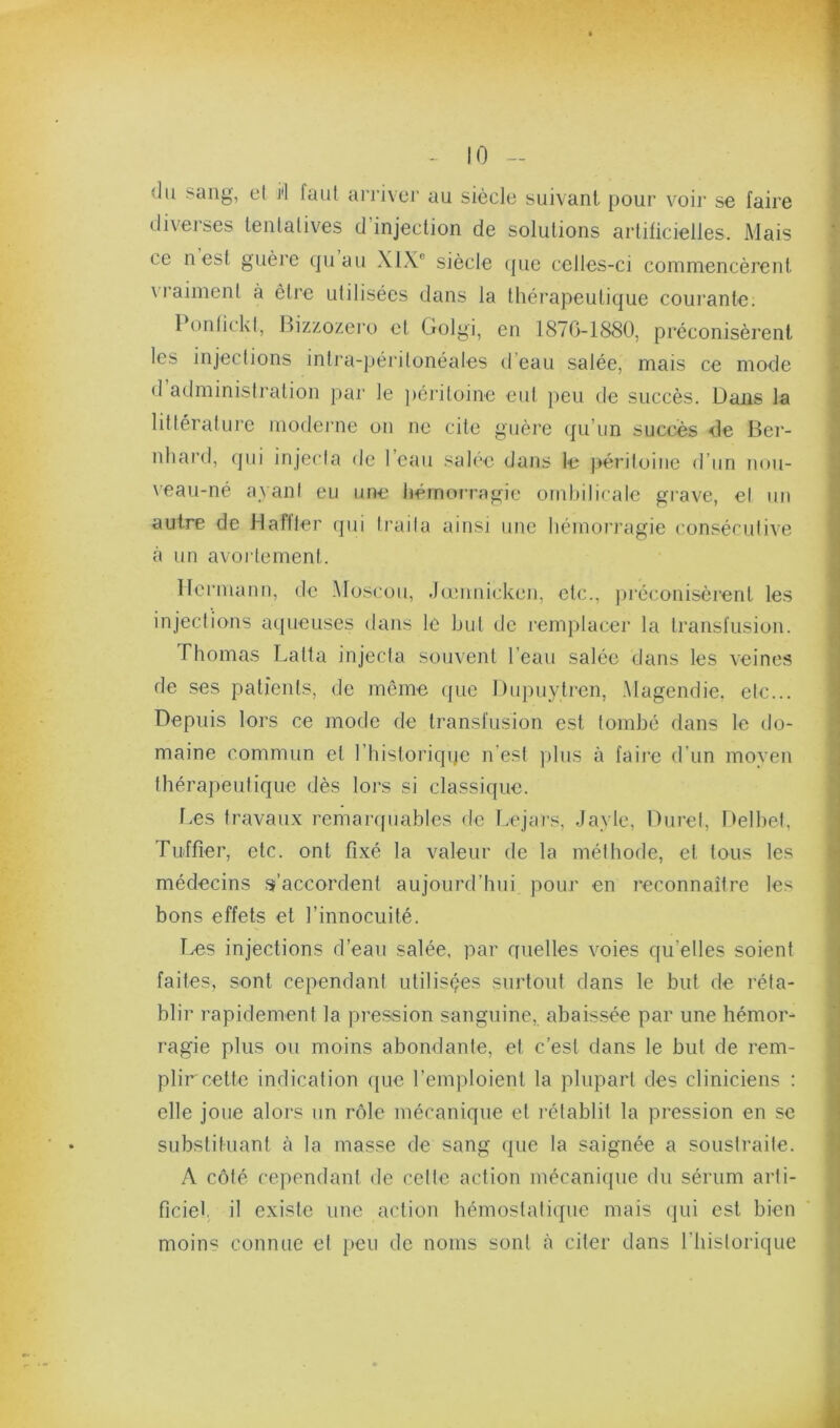 10 - du sang, et i'I faut arriver au siècle suivant, pour voir se faire diverses lenlalives d’injection de solutions artificielles. Mais ce n est guère quau XIX® siècle (]ue celles-ci commencèrent vraiment à être utilisées dans la théi’apeutique coui’ante. 1 onlickl, Bizzozei’o et Golgi, en 1870-1880, préconisèrent les injections intra-péritonéales d’eau salée, mais ce mode d atlministi'ation pai‘ le ])ériloine eul peu de succès. Dans la littéral lire moderne on ne cite guère ({u’iin succès <le Ber- nhard, qui injecla de l’eau salée dans le péritoine d’un nou- veau-né ayani eu une hérnoi-ragie ombilicale grave, el un autre de Maftler ipii Iraila ainsi une hémorragie consécutive à un avortement. Hermann, de Moscou, Jœnuicken, etc., jiréconisèrent les injections aqueuses dans le but de remplacer la transfusion. Thomas Latta injecla souvent l’eau salée dans les veines de ses patients, de même ejue Du])uytren, .Magendie, etc... Depuis lors ce mode de transfusion est tombé dans le do- maine commun et l’historiqqe n'est plus à faire d’un moyen thérapeutique dès loj-s si classique. l.es travaux remaripiables de Lejars, Jayle, Dure!, Delhet, Tuffîer, etc. ont fixé la valeur de la méthode, et tous les médecins s’accordent aujourd’hui pour en reconnaître les bons effets et l’innocuité. Les injections d’eau salée, par quelles voies qu’elles soient faites, sont cependant utilisçes surtout dans le but de réta- blir rapidement la pression sanguine, abaissée par une hémor- ragie plus ou moins abondante, et c’est dans le but de rem- plir cette indication que l’emploient la plupart des cliniciens : elle joue alors un rôle mécanique el lélablil la pression en se substituant à la masse de sang (|ue la saignée a soustraite. A côté cependant de celle action mécanique du sérum arti- ficiel il existe une action hémostatique mais (]ui est bien moins connue el peu de noms sont cà citer dans l’iiislorique