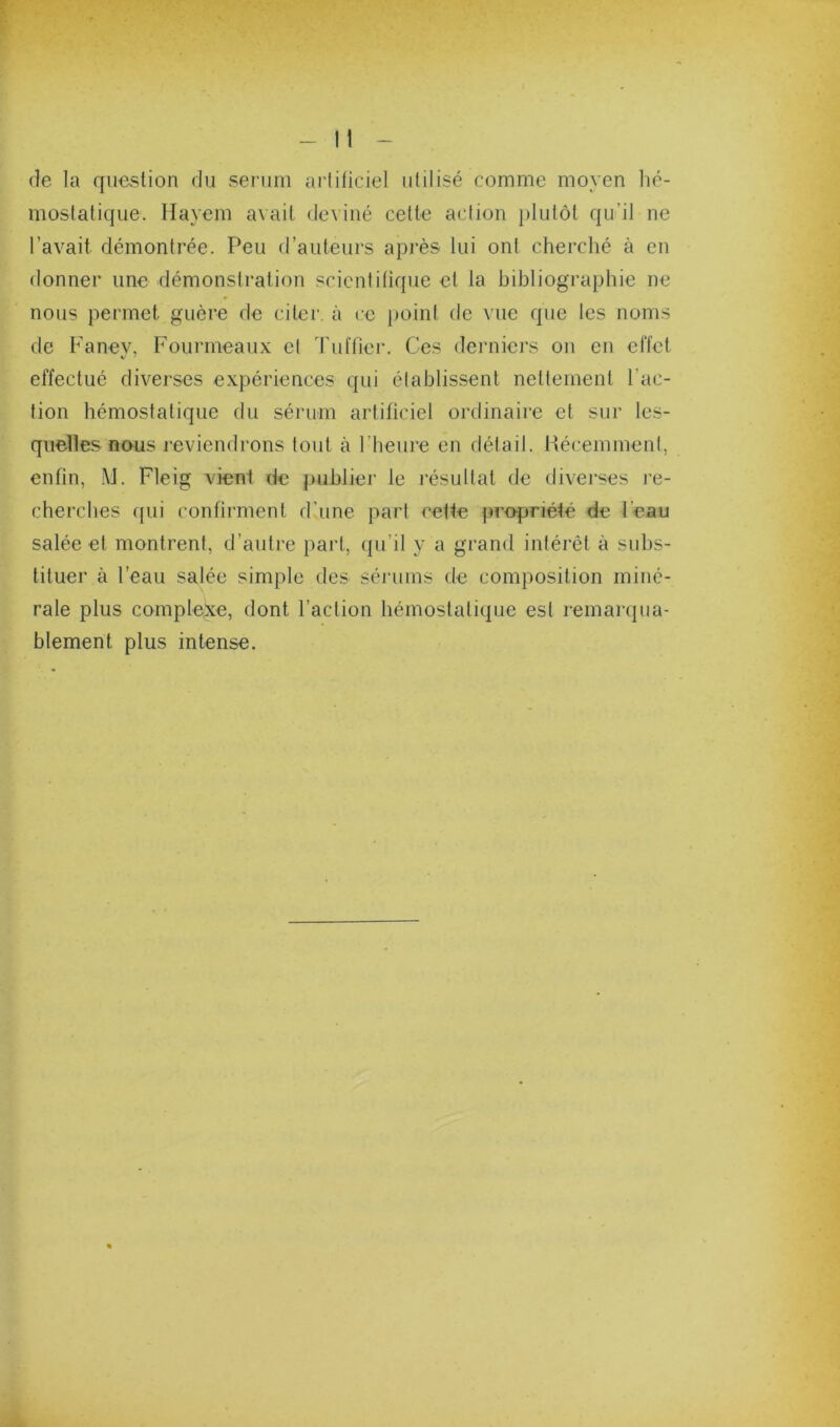 de la question du sei’iim artificiel utilisé comme moyen hé- mostatique. llayem avait deviné cette aciion j)lutôt qu’il ne l’avait démontrée. Peu d’auteurs après lui ont cherché à en donner une démonstration scientitique et la bibliographie ne nous permet guère de citer, à ce point de vue que les noms de Faney, Fourmeaux et Tuffier. Ces derniei’s on en effet effectué diverses expériences qui établissent nettement l’ac- tion hémostatique du sérum artificiel ordinaire et sur les- quelles nous reviendrons tout à l’heure en détail, liécemment, enfin, M. Fleig vient de publier le résultat de diverses re- cherches qui confirment d’une part celte [propriété de l’eau salée et montrent, d’autre part, qu’il y a grand intérêt à subs- tituer à l’eau salée simple des sénuns de composition miné- rale plus complexe, dont l’action hémostatique est remarqua- blement plus intense.