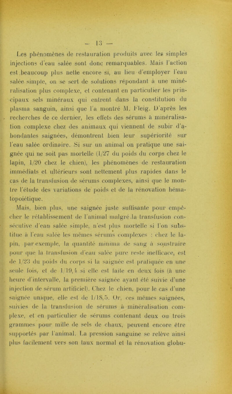 •> ) Les phénomènes de restani’alion prodiiils avec les simples injections d'eau salée sont donc remarquables. Mais l’action est .beaucoup plus nette encore si, au lieu d’employer l’eau salée simple, on se sert de solutions répondant à une miné- ralisation plus complexe, et contenant en particulier les prin- cipaux sels minéraux qui entrent dans la constitution du plasma sanguin, ainsi que l’a montré M. Lleig. U’après les recherches de ce dernier, les ell’ets des sérums à minéralisa- tion complexe chez des animaux qui viennent de subir d’a- bondantes saignées, démontrent bien leur supériorité sur l’eau salée ordinaire. Si sur un animal on pratique une sai- gnée qui ne soit pas mortelle (1/27 du poids du corps chez le lapin, 1/20 chez le chien), les phénomènes de restauration immédiats et ultérieurs sont nettement plus rapides dans le cas de la transfusion de sérums complexes, ainsi que le mon- tre l’étude des variations de poids et de la innovation héma- topoiétique. -Mais, bien plus, une saignée juste suftisante pour empê- cher le l’établissement de l’animal malgré .la Iransfusion con- séculive d’eani salée simple, n’est ]dus moi’tellc si l’on suhs- titue à l’eau salée les memes sérums (•om))lexes : chez le la- ])in, parexem))le, la (piaiddé mimma de sang à soustraire pour (]iie la Iransfusion d’eau salée pui’e ri'sie inefficace, est de 1 2d du [)oids du eoiqis si la saignée est }»rali([uée en um* seidc fois, et de 110,'i si elle est faite en deux fois (à une heure d’intervalle, la première saignée ayant été suivie d’une injection de séi’um ai’tificicl). Chez le chien, pour le cas d’une saignée uni([iie, elle est de 1/18,5. Or, ces mêmes saignées, suivies de la transfusion de sérums à minéralisation com- ])lexe, et en jmrticulier de sérums contenant deux ou. trois grammes [)our mille de sels de chaux, peuvent encore être su]i})ortés |)ar l’animal. Tm ])ression sanguine se relève ainsi plus facilement vers son taux normal et la l’énovation globu-