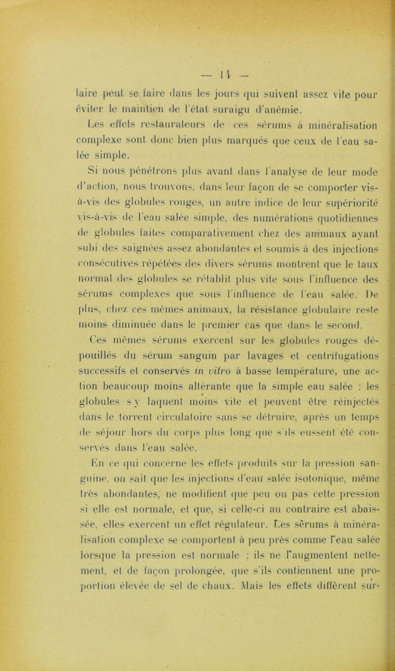 laire peut se l'aire dans les jours qui suivent assez vite pour éviter le maintien de l’état suraigu d’anémie. Lt;s ellets rcslaui'aleiirs de Ces sérutns à minéralisation complexe sont donc bien plus marqués (jue ceux de l’eau sa- lée simple. Si nous j)énélrons j)lus avant dans l’analyse de leur mode d’action, nous trouvons, dans leiii' façon de se comporter vis- à-vis dos globides rouges, un aulie indice de leur supériorité vis-à-vis de l’eau salée sinq)le, des numérations quotidiennes de globules fades comparativement chez des animaux ayant subi des saignées assez abondaides et soumis à des injections consécutives réjiétées des divers sérums montrent que le taux noiMual des globules se ivlablit ])lus vile sous rinfluence des sérums complexes que sous riid'luence de l’eau salée. De plu'^, chez ces mêmes animaux, la résistam'e globulaire reste moins diminuée dans le premier cas que dans le second. Ces mêmes sériuns exercent sur les globules rouges dé- pouillés du sérum sanguin par lavages et centrifugations successifs et conservés iri vitro à basse température, une ac- tion beaucoup moins altérante que la simple eau salée : les globules s'y laquent moins vile et ])euvent être réinjectés dans le torrent circulatoire sans se détruire, a])rès un temps d(‘ séjour lioi'S du corjts ])lus long (pie s’ils eussent été con- S(M‘vés dans l’eau salée. l'di ce (pii concenie les erbds ju'oduits sui‘ la [iression san- guine. on sait (jue les inji'ctions d’eau salée isotoni(]iie, même tiès abondantes, ne modilient (pie peu ou pas cette pression si elle est normale, et que, si celle-ci au contraire est abais- sée, elles exercent un effet régulateur. Ces sérums à minéra- lisation complexe se comportent à peu près comme Teau salée lors(jue la pression est normale ; ils ne raugmentenl nette- ment, et de façon jirolongée, (pie s'ils contiennent une pro- k portion élevée de sel (.le chaux. Mais les effets diffèrent sui‘-