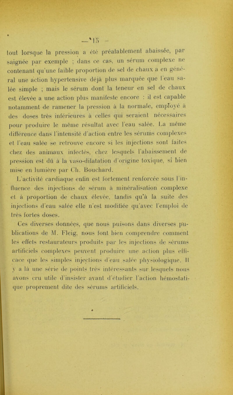 tout lorsque la pression a été préalablement abaissée, par saignée par exemple ; dans ce cas, un séi’um complexe ne contenant qu’une faible proportioji de sel de chaux a en géné- ral une action hypertensive déjà plus marquée que l’eau sa- lée simple ; mais le sérum dont la teneur en sel de chaux est élevée a une action plus manifeste encore : il est capable notamment de ramener la ])ression à la noj'male, employé à des doses très inférieures à celles qui seraient nécessaires pour ])roduire le même résultat avec l’eau salée. La même différence dans l’intensité d’action entre les sérums complexes el l’eau salée se leli'ouve encoie si les injections sont faites chez des animaux infectés, chez lesquels rabaissement de pression est dû à la vaso-dilatation d’origine foxicjiie, si bien mise en lumière par Ch. Bouchard. l/activité cardiaque enfin est fortement renforcée sous l’in- llueuce des injections de sérum à minéralisation complexe et à proportion de chaux élevée, tandis qu’à la suite des injections d’eau salée elle n’est modiliée qu’avec l’emploi de très fortes doses. Ces diverses données, que nous puisons dans diverses pu- blications tle M. Lleig, nous font bien com})rendrc comment les effets lestaurateurs produits jiar les injections de sérums artificiels conqilexes ))euvent pi’oduii'c une action plus td'fi- cace (|iie les sinq)les injections d’eau salée ]divsiologi(pie. 11 y a là une séi'ic de poiids très intéi-essants sur lesipiels noii< avons cru utile d’insister avant d’étudier l’action hémostati- que ])i'oprement dite des séiMuns artificiels. .4.