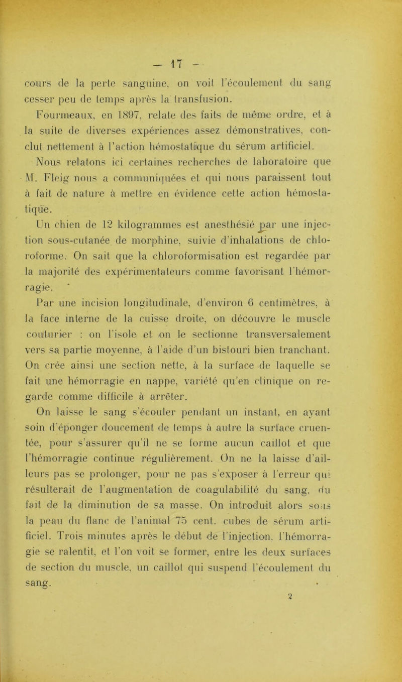 cours (le la perle sanguine, on voil récouleinenl du sang cesser peu de leinps aj)iès la Iransfusion. Fournieaux, en 1<S97. relaie des faits de môme ordre, et à la suite de diverses expériences assez démonstratives, con- clut nettement à l’action hémostatique du sérum artificiel. Nous relatons ici certaines recherches de laboratoire que M. Fleig nous a commiini(piées et (pii nous paraissent tout à fait de nature tà mettre en évidence cette action hémosta- tique. Fn chien de 12 kilogrammes est anesthésié par une injec- tion sous-cutanée de morphine, suivie d’inhalations de chlo- roforme. On sait que la chloroformisation est regardée par la majorité des exjiérimentateurs comme favorisant l’hémor- ragie. Far une incision longitudinale, d’environ 6 centimètres, à la face interne de la cuisse droite, on découvre le muscle couturiei’ : on l’isole et on le sectionne transversalement vers sa partie moyenne, à l’aide d’un bistouri bien tranchant. On crée ainsi une section nette, à la surface de laquelle se fait une hémorragie en nappe, variété qu’en clinique on re- garde comme difficile à arrêter. Ün laisse le sang s’écouler pendani un instant, en ayant soin d’éponger doucement de temps à autre la surface cnien- tée, pour s’assurer qu’il ne se forme aucun caillot et que l’hémorragie continue régulièrement. Ün ne la laisse d’ail- leurs pas se prolonge!’, pour ne pas s’expo.ser à l’erreur qui résulterait de l’augmentation de coagulabilité du sang, du fait de la diminution de sa masse. On introduit alors sous la peau du flanc de l’animal 75 cent, cubes de sérum arti- ficiel. Trois minutes après le début de l’injection, l’hémorra- gie se ralentit, et l’on voit se former, entre les deux sui’faces de section du muscle, un caillot qui suspend récoulement du sang. •2