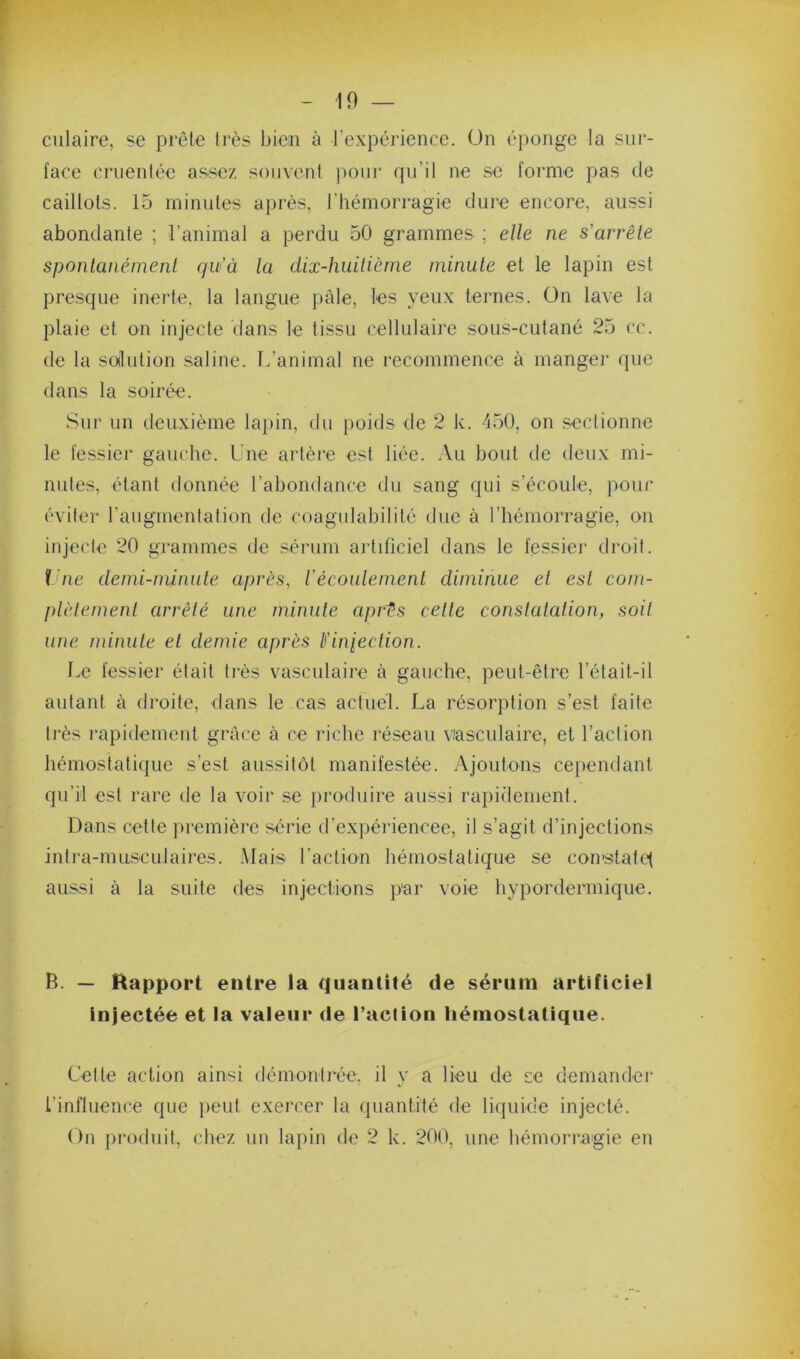 10 — ciliaire, se prête 1res bien à l’expérience. On éponge la sur- face cruenlée assez souvent pour qu’il ne se forme pas de caillots. 15 minutes après, l’hémorragie dure encore, aussi abondante ; l’animal a perdu 50 grammes ; elle ne s’arrête sponlanémenl qu’à la dix-huUièrne minute et le lapin est presque inerte, la langue pâle, les yeux ternes. On lave la plaie et on injecte dans le tissu cellulaire sous-cutané 25 cc. de la soilution saline. L’animal ne recommence à manger que dans la soirée. Sur un deuxième lajiin, du poids de 2 k. 450, on sectionne le fessier gauche. Une artère est liée. :\u bout de deux mi- nutes, étant donnée l’abondance du sang qui s’écoule, pour éviter raugmentation de coagulabilité due à l’hémorragie, on injecte 20 grammes de sérum artificiel dans le fessier droit. i ne demi-minule après, l’écoulenienl diminue et est com- plètement arrêté une minute aprts celle constatation, soit une minute et demie après tl’inieclion. f.e fessier était très vasculaire à gauche, peut-être l’était-il autant à droite, dans le cas actuel. La résorption s’est faite très rapidement grâce à ce riche réseau viasculaire, et l’action hémostatique s’est aussitôt manifestée. Ajoutons cependant qu’il est rare de la voir se produire aussi rapidement. Dans cette première série d’expériencee, il s’agit d’injections intra-nuisculaires. Mais l’action hémostatique se constatent aussi à la suite des injections par voie hypordermique. B. — Rapport entre la quantité de sérum artificiel Injectée et la valeur de l’action hémostatique. Cette action ainsi démontrée, il y a lieu de se demander l’influence que peut exercer la quantité de liquide injecté. On produit, chez un lapin de 2 k. 20(), une hémorragie en