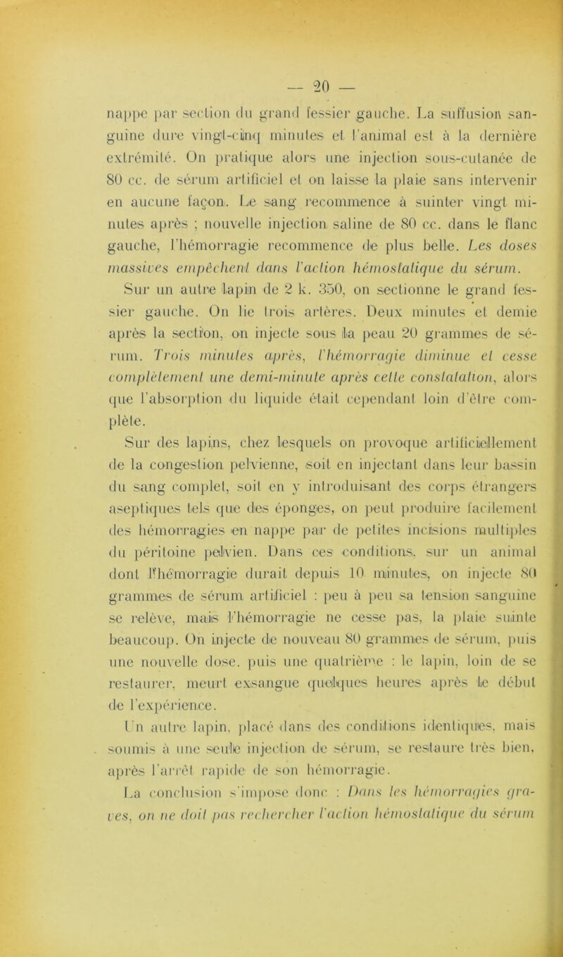 nappo par seclioii du grand fessier gauche. La suffusion san- guine diii’e vingl-cüiKj niinules et l’ammal est à la dernière exlréinilé. On })ratique alors une injeclion sous-culanéc do 80 ce. de sérum artificiel el on laisse la plaie sans intervenir en aucune façon, fje .sang l’ecoinmence à suinter vingt mi- nutes aj)rès ; nouvelle injeclion saline de 80 cc. dans le flanc gauche, l’hémorragie recommence de plus belle. Les doses massives empêcheni dans l'aclion hcmoslalique du sérum. Sur un autre faj)in de 2 k. 350, on sectionne le grand fes- sier gauche. Un lie trois artères. Deux minutes et demie après la section, on injecte sous lia peau 20 gi’ammes de sé- l'um. 'Lrois minutes api'ès, l'Iiémoiragic diminue el cesse eumplèlemenl une demi-minute après celle constalation, alors (pie l’absoriilion du liipiide était ce))endant loin d’élre com- plèle. Sur des lapins, chez lescpiels on ju'ovoque arliticieillement de la congestion pelvienne, soit en injectant dans leur bassin du sang complet, soit en y iniroduisant des coiqis étrangers aseptiques tels que (les éponges, on }>eut })roduii‘e facilement des hémorragies en nappe par de petites incisions mullijiles du péritoine pelvien. Dans ces conditions, sur un animal dont IHiémorragie durait depuis 10 niiinutes, on injecte 8(ï grammes de sérum artificiel : peu à peu sa lension sanguine se relève, inaiis l’hémori-agie ne cesse })as, la iilaie suinte beaucoup. On injecte de nouveau 80 grammes de sérum, juiis une nouvelle dose, iniis une (pialrième ; le la})in, loin de se restaurer, meurt exsangue (gielques heures après le début de l’expérience. Ln autre lapin, jtlacé dans des condiitions identiijincs. mais soumis à une .seule injeclioai de sérum, se restaure ti'ès bien, après l'arrél rajiide de son hémoringie. La conclusion s'inqxise donc ; Dans les hémorragies gra- ves, on ne doit pas rechercher l'aclion hémoslatigue du sérum
