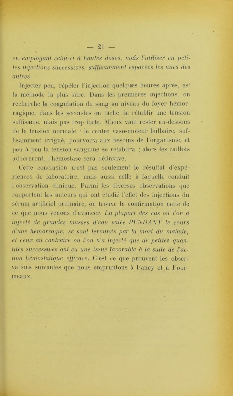 en einployanl celui-ci à hautes doses, maü l'utiliser en peti- tes inieclions suecessiics, suHisammenl espacées les unes des autres. Injecter peu, répéter l’injectiuii quelques heures après, est la méthode la plus sûre. Dans les j)remières injections, on recherche ta coagulation du sang au niveau du loyer hémor- ragi({ue, dans les secondes on tâche de rétabli)' une tension sullisante, mais pas tro}) foete. Mieux vaut rester au-dessous de ta tension normale ; le centre vaso-moteur bulbaire, sul- lisamment irrigué, pourvoira aux besoins de l’organisme, et peu à peu la tension sanguine .se rétablira ; alors les caillots adhèi'eront, riiémostasc sera délinitive. Cette conclusion n’esi pas seulement le résultat d’expé- j'iences de lahoratoire, mais aussi celle à laquelile conduit rohsei'vation clinique. Parmi les diverses observations que l'apiKU'tent les auteurs qui ont étudié l’etïet des injeetLons du sérum artificiel ordinaire, on trouve la confirmation nette de ce (jue nous venons d’avancer. La plupart des cas où l'on a inieclé de grandes masses d'eau salée PENDANT le cours d'une hémorragie, se sonl terminés par la mort du malade, el ceux au contraire où l'on n'a inieclé que de petiles quan- tités successives ont eu une issue favorable à la suite de l'ac- lioti hémosialique efficace. C’est ce que prouvent les obser- vations suivantes que nous empruntons a Faney et à Four- meaux.