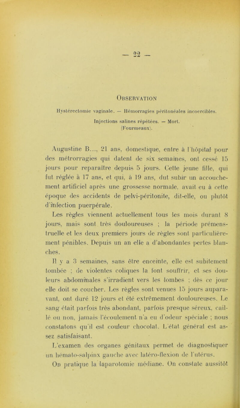 Observation Hysléi'cclomie vaginale. — Hémorragies |)crilonéales incoercibles. Injections salines répétées. — Mort. (Fourmeaux). •Augustine B..., 21 ans, domestique, entre à rhôpitai! pour des métrorragies qui datent de six semaimes, ont cessé 15 jours pour reparaître depuis 5 jours. Gette jeune fitle, qui fut réglée à 17 ans, et qui, à 19 ans, (tut subir mn accouche- ment artificiel après une grossesse normale, avait eu à cette époque des accidents de pelvi-péritonite, dit-elle, ou plutôt d’iinfection puerpérale. Les règles viennent actuellement tous les mois durant 8 jours, mais sont très douloureuses ; la période prémens- truelle et les deux premiers jours de l’ègles sont jiarliculière- ment pénibles. Depuis un an elle a d’abondantes {)ertes blan- ches. Il v a 3 semaines, sans être enceinte, elle est subitement tombée ; de violentes coliques la font soultrir, et scs dou- leurs abdominales s’irradient vers les lombes ; dès ce jour ellle doit se coucher. Les règles sont venues 15 jours aupara- vant, ont duré 12 joure et été extrêmement douloureuses. Le sang était parfois très abondant, parfois presque séreux, cail- lé ou non, jamais récoidemcnt n’a eu d’odeuj' s})éciale ; nous constatons qu’il est couleur chocolal. L’état général est as- sez satisfaisant. L’examen des organes génitaux permet de diagnostiquer un liémalo-sal|)inx gauche avec latéro-flexion de futérus. On pratique la laparotomie médiane. On constate aussitôt