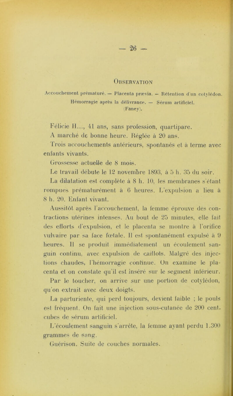 Observation Accouclicinenl prémaluré. — Placenta pra'via. - Rétention d un cotvlédon. Hémorragie après la délivrance. — Sérum artificiel. (Faney), Félkie 11.... 41 ans, sans profession, quarlipare. A marché de bonne heure. Réglée à 20 ans. Trois accouchements aniérieurs, spontanés et à terme avec entants vivants. Grossesse acluelile de 8 mois. Le Iravail débute le 12 novembre 1893, à 5 li. 35 du soir. La dilatation est comjilète à 8 h. 10, les membranes s'étant rompues prématurément à 6 heures. L’expulsion a lieu à 8 h. 20. Entant vivant. Aussilôt aj)i‘ès raccouchement, la femme éprouve des con- tractions utérines intenses. Au bout de 25 minutes, elle tait des efforts d'expulsion, et le placenta se montre à l’orifice vulvaire par sa face lodale. 11 est spontanément expulsé à 9 heures. Il se produit immédiatement un écoulement san- guin continu, avec expulsion de caillots. .Malgré des injec- tions chaudes, riiémorragie continue. Un examine le pla- centa et on constate qu’il est inséré sur le segment intérieur. Par le toucher, on arrive sur une jmrtion de cotylédon, qu’on extrait avec deux doigts. La parturiente, qui perd toujours, devient faible ; le pouls est fréquent. On fait une injection sous-cutanée de 200 cent, nihes de sérum artificiel. ILécoulement sanigiiin s’arrête, la femme ayant perdu 1.300 grammes de sang. Guérison. Suite de couches normales.
