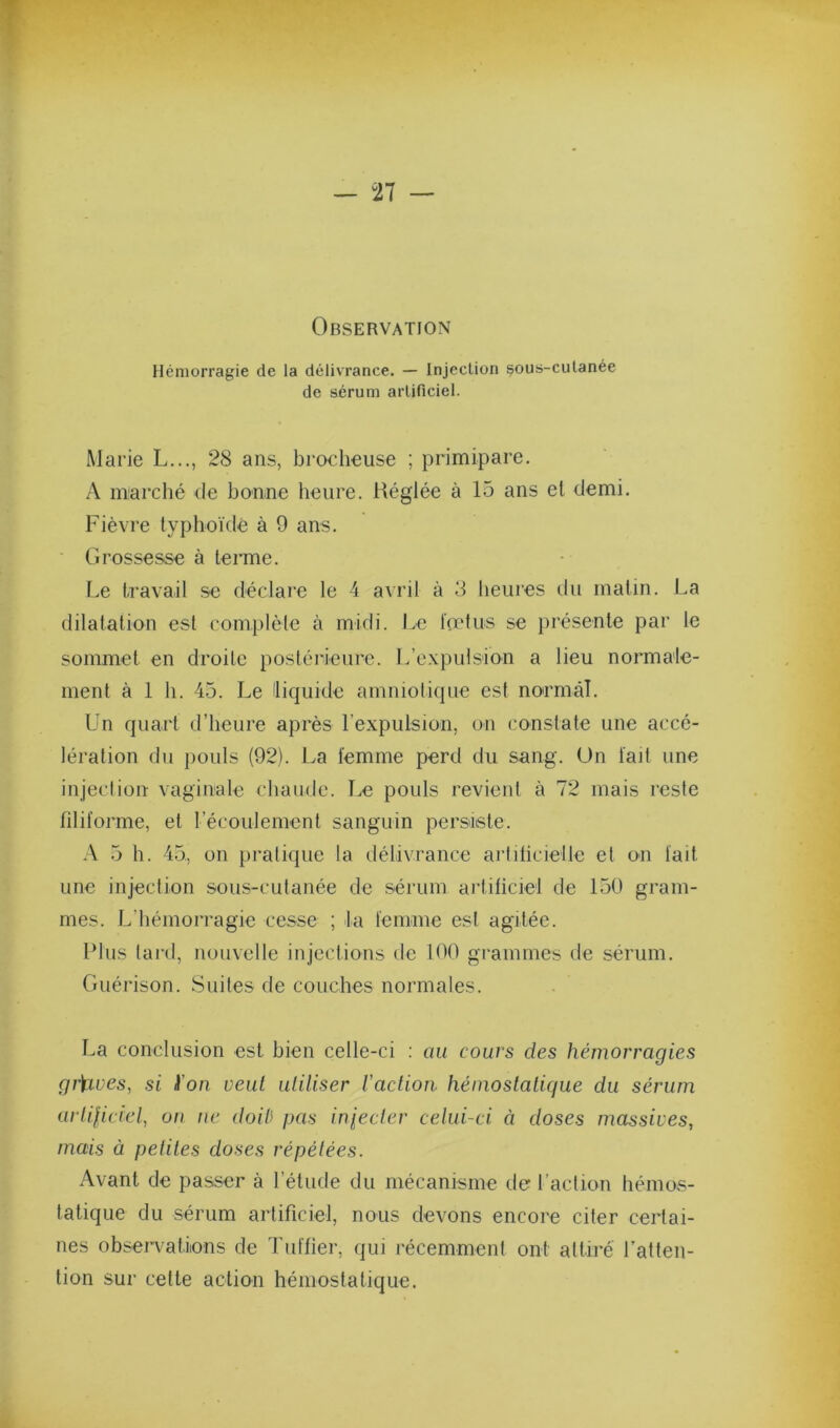 Observation Hémorragie de la délivrance. — Injection sous-culanée de sérum artificiel. Marie L..., 28 ans, brocheuse ; primipare. A marché de bonne heure. Réglée à 15 ans el demi. Fièvre typhoïde à 9 ans. Grossesse à terme. Le travail se déclare le 4 avril à 3 heures du matin. La dilatation est complète à midi. Le foetus se présente par le sommet en droite postérieure. L’expulsion a lieu normale- ment à 1 h. 45. Le Hiquide amniotique est normal. ün quart d’heure après rexpulsion, on constate une accé- lération du pouls (92). La femme perd du sang. Un fait une injection vaginale chaude. Le pouls revient à 72 mais reste filiforme, et l’écoulement sanguin persiste. .\ 5 h. 45, on pratique la délivrance arliticieile et on fait une injection sous-cutanée de sérum artificiel de 150 gram- mes. L’hémorragie cesse ; la femme est agitée. Plus tard, nouvelle injections de 100 grammes de sérum. Guérison. Suites de couches normales. La conclusion est bien celle-ci ; au cours des hémorragies gr)aves, si ïon veut utiliser l’aclioti hémostatique du sérum arlificiel, on ne doiù pas injecter celui-ci à doses massives, mais à petites doses répétées. Avant de passer à l’étude du mécanisme de l’action hémos- tatique du sérum artificiel, nous devons encore citer certai- nes observatiions de Tuffier, qui récemment ont attiré l’atten- tion sur cette action héniostatique.