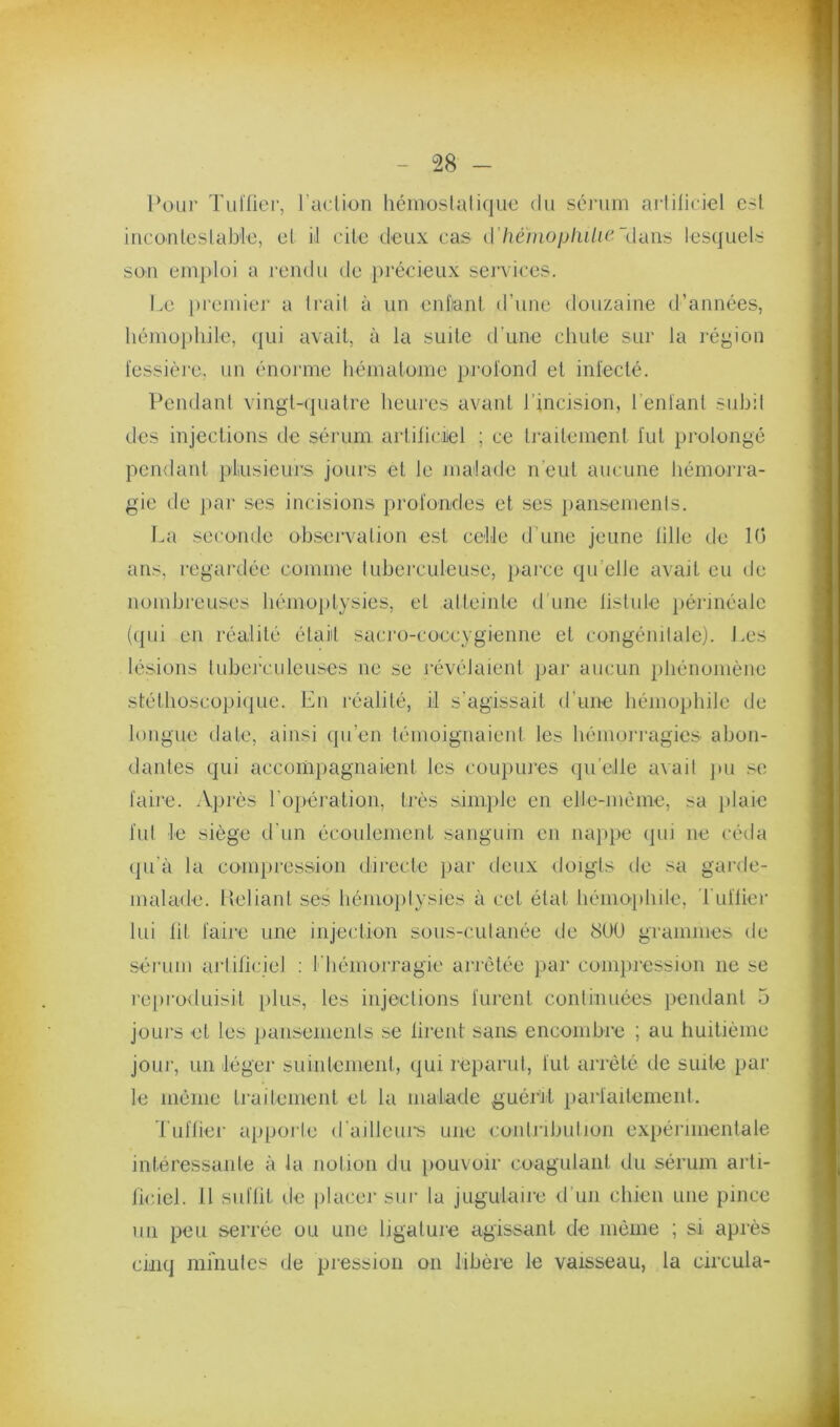 1‘üLir Tuilier, l’aclion héinoslalique du séi-um arlilleicl est inconlcslab'le, et il cite deux cas d7)é//jo/j/u/;c (lans lesquels sou emploi a i-endu de :})récieux seiTices. Le i)reiuier a Irai! à un enflant d’une douzaine d’années, hémophile, qui avait, à la suile d’une chute sur la région fessièJe, un énorme hématome profond et infecté. Pendant vingt-quatre heures avant l’incision, l’enfanl suhil des injections de séi’um artificiiel ; ce traitement fut pi’olongé pendant pfusieurs jours et le malade n’eut aucune hémorra- gie de par ses incisions profondes et ses pansemenis. La seconde ohsei'valion est celle d'une jeune tille de 10 ans, regardée comme tuherculeuse, pai'ce qu’elle avait eu de nomhreuses hémoptysies, et alteinte d une listule })érméale (ipii en réalité était sacro-coccygienne et congénitale). J.es lésions luherculeuses ne se révélaient par aucun jihénomène stéthoscopique. En réalité, il s’agissait d’une hémophile de longue date, ainsi qu’en témoignaient les hémorragies ahon- dantes qui accompagnaient les coupures (pi’elle avait ]iu se faire. Après l’oiiération, très sini])le en elle-même, sa jtlaie fui le siège d'un écoulement sanguin en iuq»pe ipii ne céda (]u'à la compression dii’ecfe par deux doigls de sa gai’de- malade. lleliant ses hémo})lysies à cet état hémo})hile. Tuilier lui lit faire une injection sous-culanée de 8ÜÜ grammes de sérum aiiiliciel ; f'hémorragie arrêtée par compression ne se re[)i‘oduisit plus, les injedions furent conlinuées pendant 5 jours et les pansemenis se firent sans encomhre ; au liuitième jour, un léger suintement, (jui réparut, fut arrêté de suite par le même traitement et la malade guérit parfaitement. luflier apporle d’ailleui's une conlrihulion expérimentale intéressante à la notion du pouvoir coagulant du sérum arti- ficiel. Il suflii de placer sur la jugulaire d’un chien une pince un peu serrée ou une ligature agissant de même ; si après CHiq mi'nules de pression on libère le vaisseau, la circula-