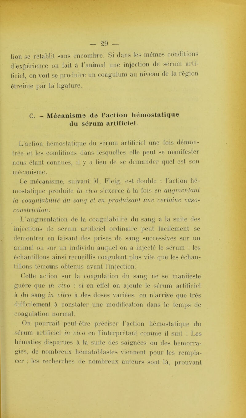 lion se rétablit sans encombre. Si dans les memes conditions d’expérience on l'ail à l’aniimal une injection de sénini ai’li- ficiel, on voit se produire un coagulum au niveau de la région étreinte par la ligature. G. - Mécanisme de l’aclion hémostatique du sérum artificiel. L’aclion hémoslalicpie du sérum arliticiel une lois démon- trée cl les eondilions dans lescpielles elle })eiil se manifester nous étant connues, il y a lieu de se demander ([uel est son mécanisme. Ce mécanisme, sui-vani M. Fleig, est. double : l’action bé- moslali(jU(; prodiiile in l iio s’exerce à la fois en cuKjinenlanL la coa<julabililé du saïuj el en produifiani une eerlaine laso- coitHlrielion. L’augmenlalion de la coagiilabililé du sang à la suite des inj('cti'ons de sérum arliticiel ordinaire peut faeilement se démontrer en faisant des prises de sang successives sur un animal o.u sur un indixidu auquel on a injecté le sérum : les écbanlillons ainsi recueillis coagulent plus vite (pie les écban- tillons témonins obtenus avant rinjcction. Celle action sur la coagulation du sang ne se manifeste guère que in vivo : si en effet on ajoute le sénim artificiel à du sang in lilirj à des doses variées, on n’arriive que très diiricilemenl à constater une modification dans le temps de coagulation normal. On pourrait peul-éli’e préciser l’action liémoslatiipie du .sérum artificiel ûi rirn en rintei’prélant comme il suit : Les bématies dis])arues à la suite des saignées on des hémorra- gies, de nombreux bématoblastes viennent pour les l'cmjda- cei’ ; les lecbercbes de nombi’eux auteurs sont là, pi'ouvanl