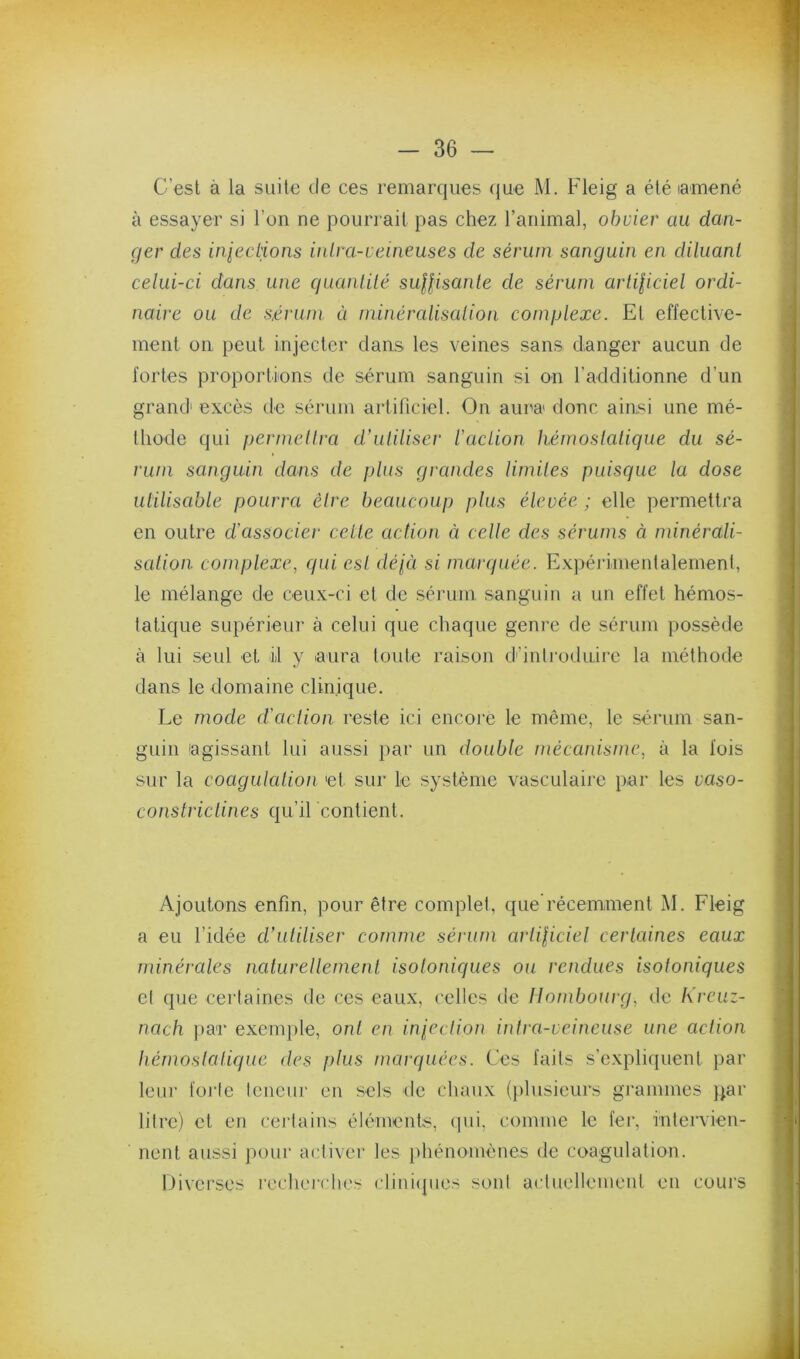 C’est à la suite île ces remarques (jue M. Fleig a été lamené à essayer si l’on ne pourrait pas chez l’animal, obvier au dan- ger des infections inlra-veineuses de sérum sanguin en diluant celui-ci dans une quanlilé suHisanle de sérum arliliciel ordi- naire ou de s,érum a minércdisalion complexe. Et effective- ment on peut injecter clans les veines sans danger aucun de fortes proportions de sérum sanguin si on radditionne d’un grand excès de sérum artificiel. On aura donc ainsi une mé- lliode qui permellra d'utiliser l’action hémostatique du sé- rum sanguin dans de plus grandes limites puisque la dose utilisable pourra être beaucoup plus élevée ; elle permettra en outre d’associer celle action à celle des sérums à minérali- sation. coinplexe, qui est déjà si marquée. Expéi-imenlalement, le mélange de ceux-ci et de sémm sanguin a un effet hémos- tatique supérieur à celui que chaque genre de sérum possède à lui seul et il y aura toute raison d'introduire la méthode dans le domaine clinique. Le mode d’action reste ici encore le même, le sérum san- guin agissant lui aussi }>ar un double mécanisme, à la fois sur la coagulation et sur le système vasculaire par les vaso- constriclines qu’il contient. Ajoutons enfin, pour être complet, que récemment j\I. Fleig a eu l’idée cVutiliser comme sérum arliliciel certaines eaux minérales naturellement isotoniques ou rendues isotoniques et que certaines de ces eaux, celles de Ilombourg, de Ki'cuz- nach par exemple, ont en iniection intra-veineuse une action hémostatique des plus marquées. Ces faits s’expliquent par leur foi'te teneur en sels de chaux (plusieurs grammes par litre) et en certains éléments, cpii, comme le fer, intervien- nent aussi pour activer les phénomènes de coagulation. Diverses recherches cliiiiipies sont actuellemeut en cours