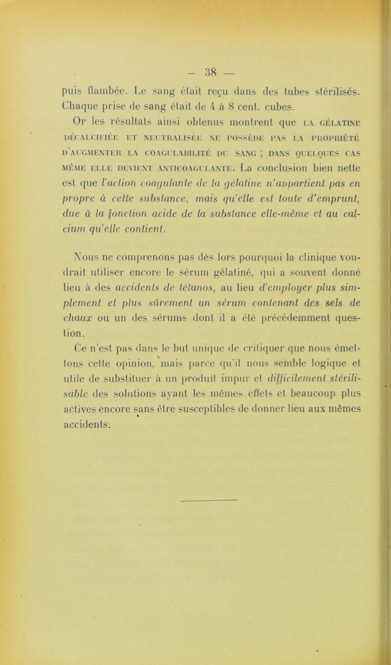 puis flambée. Le sang était reçu dans des tubes stérilisés. Chaque prise de sang était de 4 à 8 cent, cubes. Or les résultats ainsi obtenus montrent que la gélatine DÉCAI.CniÉi: l'.T NiaîTHALISÉi; M: IMJSSÈUE las I.A PHOeiUÉTÉ d’ai gmenter la coagclauiuté ni: sang ; dans oueloues cas MÊME ELLE devu;nt antk oagli.ante, l.a conclusion bien nette est (|ue ladion cocKjulanle de la (jéluline ii uaparlienl pas en propre à celte siibslance, mais quelle est toute d’emprunt, due à la lonclioti acide de la subslance elle-même et au cal- cium quelle conlienl. Nous ne comprenons pas dès lors pourquoi la clinique vou- drait utiliser encore le sérum gélatiné, qui a souvent donné lieu à des accidents de léianos, au lieu d'emploijer plus sim- plement et plus sûrement un sérum contenant des sels de chaux ou un des sérums dont U a été ju’écédemment ques- tion. Ce n’est pas <lans te but unique de critique)’ ({ue nous émet- tons cette opinion, mais pai’ce f[u’il nous semble logique et utile de substituer à un jvroduit impur et dilficilemeni slérili- scdüe des solulions ayant les mômes effets et beaucoup plus actives encore sans ôti'e susceptibles de donner lieu aux mêmes t accidents*.