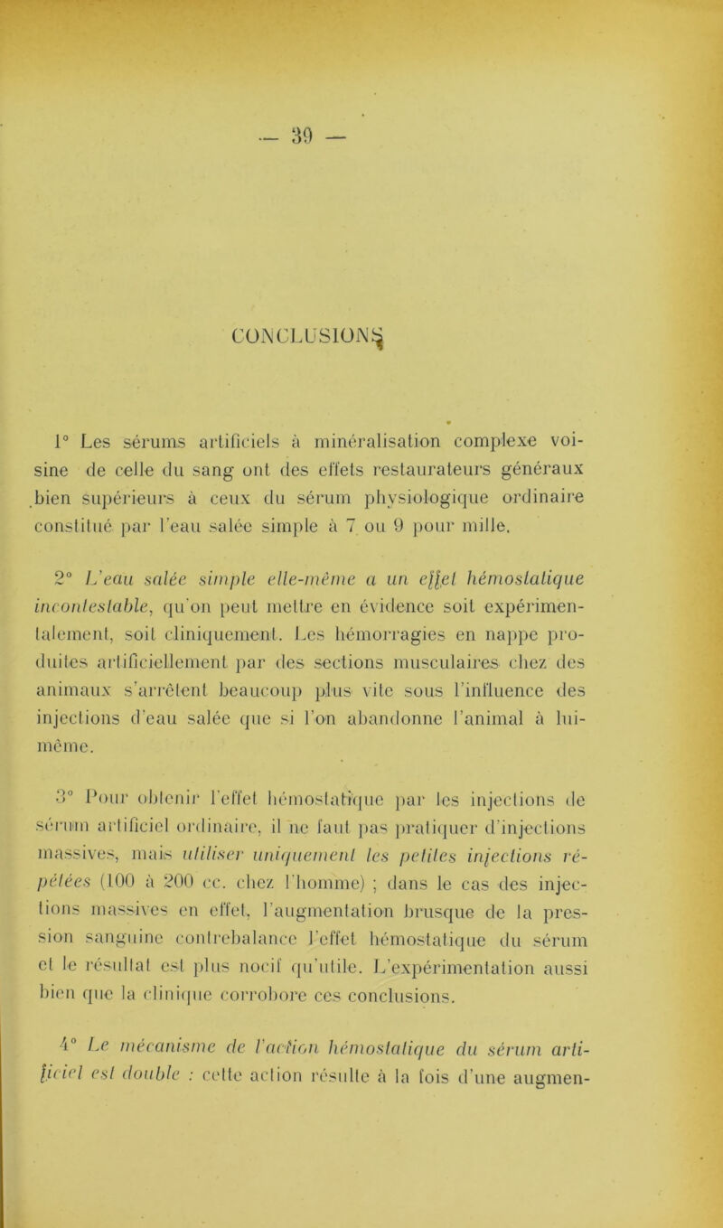 CüNCLLiSlUiNJ^ 1° Les sérums artificiels à minéralisation complexe voi- sine de celle du sang ont des el'l'ets restaurateurs généraux bien supérieurs à ceux du sérum physiologique ordinaii’e constitué par l’eau salée simple à 7 ou 9 pour mille. 2“ L’eau salée simple elle-même a un e||e/ hémoslalique inconleslable, qu'on peut mettre en évidence soit expérimen- talement, soit cliniquement. Les hémorragies en naj)pe pro- duite.s artificiellement ])ar des sections musculaires chez des animaux s’arrélent beaucoiq) plus vite sous l’influence des injections d’eau salée (pie si l’on abandonne l’animal à hii- mèmc. d® Pour oblenii' l'elTet liéinoslathpie jiar les injections de sériHii artificiel ordinaii'e, il ne faut pas jiraliipier d’injections massives, mais uhliser unKjuemenl les peliles iniections ré- pelées (100 à 200 ce. chez l'homme) ; dans le cas des injec- tions massives en el'tet, l’augmentation brusque de la pres- sion sanguine contrebalance l’eflet hémostatique du sérum et le l’ésullat est plus nocif qu’utile. L’expérimentation aussi bien que la clini(|uc coi'robore ces conclusions. 4° Le méeanisme de l’action hémoslaliciue luiel esl double : cette action résulte à la fois du sérum arli- d’une augmen-