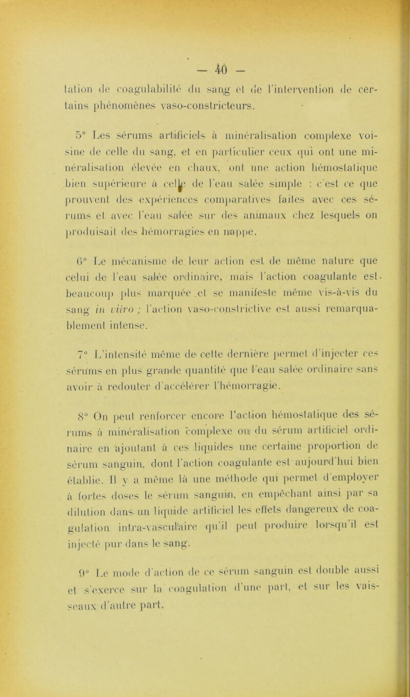 lalion de roagiilal)ililé du san,g (d <!e l’iidervenljon de cer- tains })hénoniènes vaso-constricteurs. 5° Les sérums artiiificiels à minéralisation comjvlexe voi- sine de celle du sang, et eu particulier ceux ipii ont une mi- néralisation élevée en chaux, ont une action hémostatique bien sujiérieuri' à cel^i de l’eau salée sim})le : c’est ce (jiie pi'oiivent des expériences conpiai'alives laites avec ces sé- rums et avec l’eau salée sur des aniinaux chez lesquels on jiroduisait des hémorragies en nrd))pe. (L r.e mécanisme de leur action est de même nature que celui de l'eau salée oritinaii'e, mais l’action coagulante est. beaucoup j)liis maripiée .et se manilcsle même vis-à-vis du saug f/l vii'Vü ; l’actiou \asü-consti'ictive est aussi remarcpia- hlemeut intense. 7° L’intensité mémo de cette dernière juu'met d’injecter ces sérums en plus gi'andc (pianlilé (pie leau sah'e ordinaire sans avoir à redouter d'accélérer riiémorragie. 8° On ])eut renforcer encore l’iactiion hémostatique des sé- nims à minéraliisation ('omplexe oui du sérum artiliciel oi'di- naire en ajoutant à ces liquides une certaine proportion de sérum sanguin, dont l’action coagulante est aujourd hui bien établie. Il y a mémo là une méthode qui jiermet d’em})loyer à foj'tes doses le sérum sangum. en emiièchant ainsi ]iar sa dilution dans-un li([ii!ide artificiel les elïets dangereux de coa- gulation intra-vasculaiie qu’il peut produire lors([u’il est injecté ])ur dans le sang. <)° Le mode d'action de ce sérum sanguin est double aussi et s'exei'ce sur la coagulation d’une imrl. et sur les vais- seaux d’autre jiart.