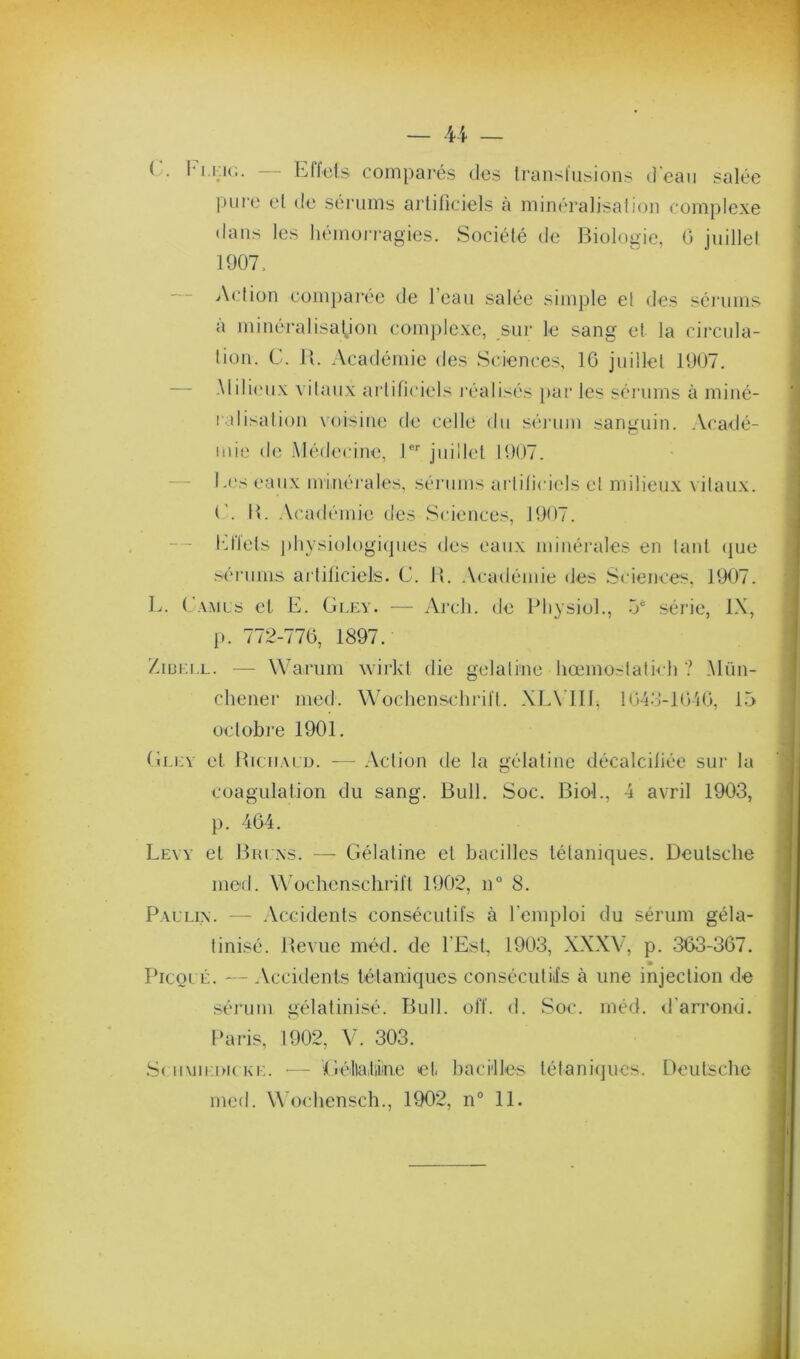 * .X’. — U — (y. Im.kk;. — Effets comparés des transfusions d'ean salée pure et de sérums artificiels à minéralisation complexe dans les hémoi'i’agies. Société de Biologie, G jnillel 1907. Action compai'ée de l’ean salée simple et des sérums à minéralisation complexe, sur le sang et la circula- tion. C . B. Académie des ScieiK'es, IG jnillel 1907. — -\lili(“nx vitaux artificiels idéalisés i)ar les séi’iims à miné- ralisation \oisine de celle du .séniin sanguin. Acadé- mie de Alédecinc, P'' juillet 1907. I.(‘s eaux minéi'ales, séiaims arliliciels et milieux vitaux. (’. B. Académie des Sciences, 1907. — l'illets ])hysiologi(]nes des eaux minérales en tant (jue .'^'ériims ai'lificiels. C. B. Académie des Sciences, 1907. L. ( AMLs et E. Glky. — Arch. de Bliysiol., 5* série, IX, p. 772-77G, 1897. ZioKi.L. — Warnm wirkl die gélatine hœmostatk h ? Alnn- chener med. Wochenschrift. XIA’llI, lG4.‘î-lGiG, 15 octobre 1901, (ÎLicv et BiciiAiD. — Action de la gélatine décalcifiée sur la coagulation du sang. Bull. Soc. Biol., 4 avril 1903, p. 464. Levy et Bui ,\s. — Gélatine et bacilles tétaniques. Deutsche med. Wochenschrift 1902, n° 8. Paulix. — .Vccidents consécutifs à remploi du sérum géla- tinisé. Bevue méd. de l’Est, 1903, XXXV, p. 363-367, PicQL É. — Accidents tétaniques consécutils à une injection de sérum gélatinisé. Bull. olï. d. Soc. méd. d'arrond. Paris, 1902, V. 303. S( n\nian( Ki:. ■— Géllaliine et bacilles tétaniques. Deutsche med. Wochensch., 1902, n° 11.